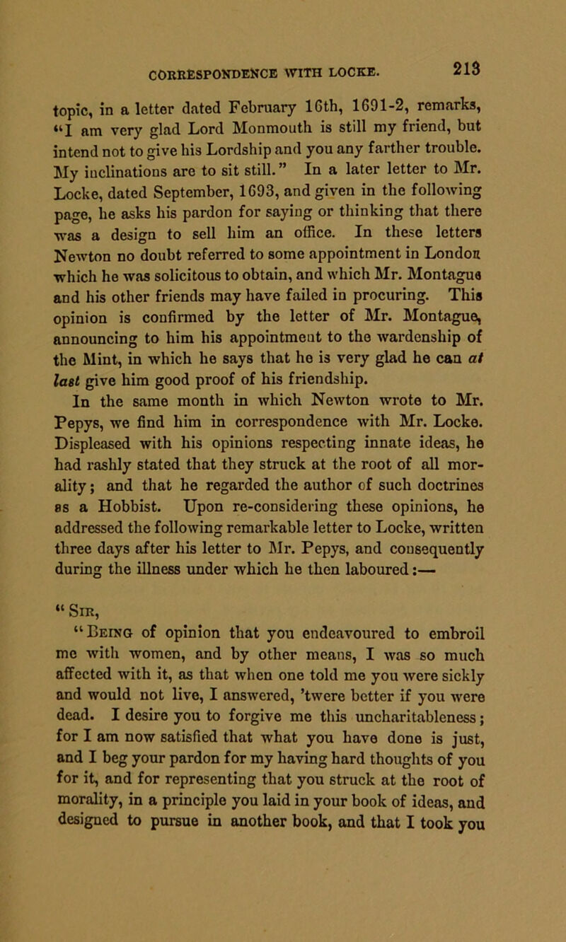 topic, in a letter dated February 16th, 1691-2, remarks, <kI am very glad Lord Monmouth is still my friend, but intend not to give his Lordship and you any farther trouble. My inclinations are to sit still. ” In a later letter to Mr. Locke, dated September, 1693, and given in the following page, he asks his pardon for saying or thinking that there was a design to sell him an office. In these letters Newton no doubt referred to some appointment in London which he was solicitous to obtain, and which Mr. Montague and his other friends may have failed in procuring. This opinion is confirmed by the letter of Mr. Montague, announcing to him his appointment to the wardcnship of the Mint, in which he says that he is very glad he can at last give him good proof of his friendship. In the same month in which Newton wrote to Mr. Pepys, we find him in correspondence with Mr. Locke. Displeased with his opinions respecting innate ideas, he had rashly stated that they struck at the root of all mor- ality ; and that he regarded the author of such doctrines es a Hobbist. Upon re-considering these opinions, he addressed the following remarkable letter to Locke, written three days after his letter to Mr. Pepys, and consequently during the illness under which he then laboured:— “ Sir, “Being of opinion that you endeavoured to embroil me with women, and by other means, I was so much affected with it, as that when one told me you were sickly and would not live, I answered, ’twere better if you were dead. I desire you to forgive me this uncharitableness; for I am now satisfied that what you have done is just, and I beg your pardon for my having hard thoughts of you for it, and for representing that you struck at the root of morality, in a principle you laid in your book of ideas, aud designed to pursue in another book, and that I took you