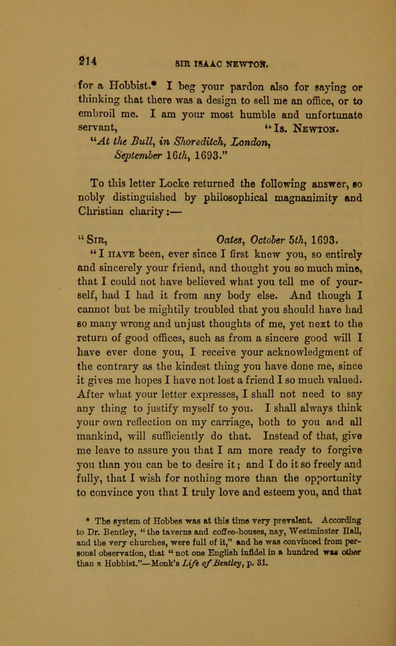 for a Hobbist.* I beg your pardon also for saying or thinking that there was a design to sell me an office, or to embroil me. I am your most humble and unfortunato servant, “ Is. Newton. “At the Bull, in Shoreditch, London, September 16th, 1693.” To this letter Locke returned the following answer, so nobly distinguished by philosophical magnanimity and Christian charity:— “Sin, Oates, October 5th, 1693. “ I nate been, ever since I first knew you, so entirely and sincerely your friend, and thought you so much mine, that I could not have believed what you tell me of your- self, had I had it from any body else. And though I cannot but be mightily troubled that you should have had so many wrong and unjust thoughts of me, yet next to the return of good offices, such as from a sincere good will I have ever done you, I receive your acknowledgment of the contrary as the kindest thing you have done me, since it gives me hopes I have not lost a friend I so much valued. After what your letter expresses, I shall not need to say any thing to justify myself to you. I shall always think your own reflection on my carriage, both to you and all mankind, will sufficiently do that. Instead of that, give me leave to assure you that I am more ready to forgive you than you can be to desire it; and I do it so freely and fully, that I wish for nothing more than the opportunity to convince you that I truly love and esteem you, and that * The system of Hobbes was at this time very prevalent. According to Dr. Bentley, “the taverns and coffee-houses, nay, Westminster Hall, and the very churches, were full of it,” and he was convinced from per- sonal observation, that “ not one English infidel in a hundred was other than a Hobbist.”—Monk’s Lift of Bentley, p. 31.