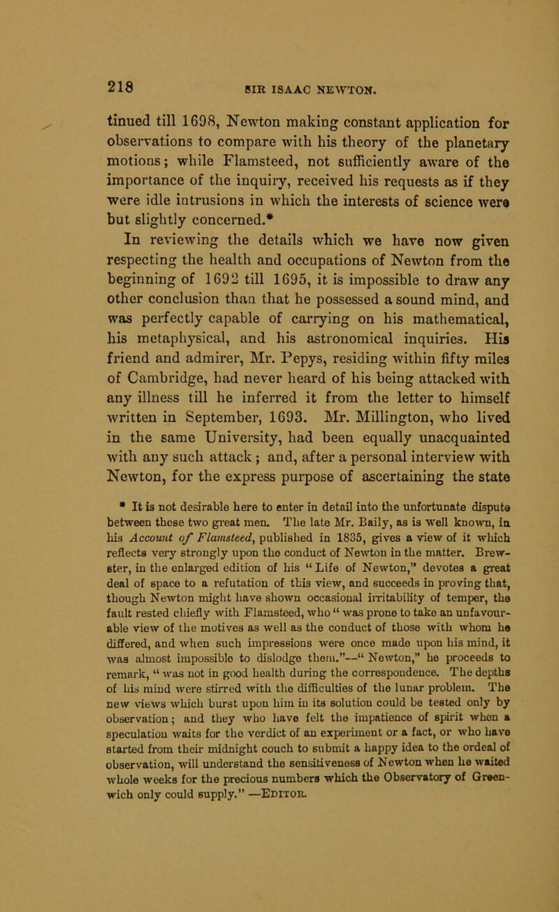tinued till 1698, Newton making constant application for observations to compare with his theory of the planetary motions; while Flamsteed, not sufficiently aware of the importance of the inquiry, received his requests as if they were idle intrusions in which the interests of science were but slightly concerned.* In reviewing the details which we have now given respecting the health and occupations of Newton from the beginning of 1692 till 1695, it is impossible to draw any other conclusion than that he possessed a sound mind, and was perfectly capable of carrying on his mathematical, his metaphysical, and his astronomical inquiries. His friend and admirer, Mr. Pepys, residing within fifty miles of Cambridge, had never heard of his being attacked with any illness till he inferred it from the letter to himself written in September, 1693. Mr. Millington, who lived in the same University, had been equally unacquainted with any such attack; and, after a personal interview with Newton, for the express purpose of ascertaining the state • It is not desirable here to enter in detail into the unfortunate dispute between these two great men. The late Mr. Baily, as is well known, in his Account of Flamsteed, published in 1835, gives a view of it which reflects very strongly upon the conduct of Newton in the matter. Brew- ster, in the enlarged edition of his “Life of Newton,” devotes a great deal of space to a refutation of this view, and succeeds in proving that, though Newton might have shown occasional irritability of temper, the fault rested chiefly with Flamsteed, who “ was prone to take an unfavour- able view of the motives as well as the conduct of those with whom he differed, and when such impressions were once made upon his mind, it was almost impossible to dislodge them.”—“ Newton,” ho proceeds to remark, “ was not in good health during the correspondence. The depths of his mind were stirred with the difficulties of the lunar problem. The new views which burst upon him in its solution could be tested only by observation; and they who have felt the impatience of spirit when a speculation waits for tho verdict of an experiment or a fact, or who have started from their midnight couch to submit a happy idea to the ordeal of observation, will understand the sensitiveness of Newton when he waited whole weeks for the precious numbers which the Observatory of Green- wich only could supply.” —Editor.