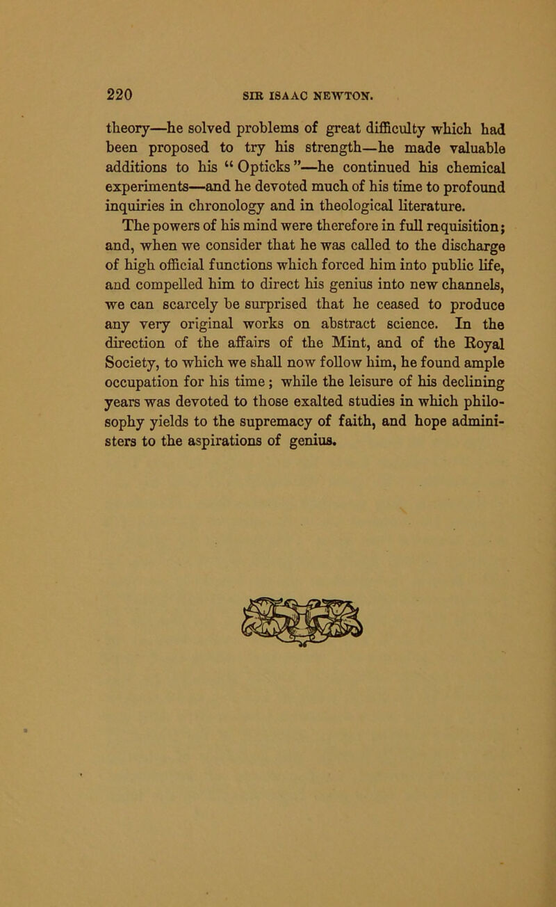theory—he solved problems of great difficulty which had been proposed to try his strength—he made valuable additions to his “ Opticks ”—he continued his chemical experiments—and he devoted much of his time to profound inquiries in chronology and in theological literature. The powers of his mind were therefore in full requisition; and, when we consider that he was called to the discharge of high official functions which forced him into public life, and compelled him to direct his genius into new channels, we can scarcely be surprised that he ceased to produce any very original works on abstract science. In the direction of the affairs of the Mint, and of the Royal Society, to which we shall now follow him, he found ample occupation for his time; while the leisure of his declining years was devoted to those exalted studies in which philo- sophy yields to the supremacy of faith, and hope admini- sters to the aspirations of genius.
