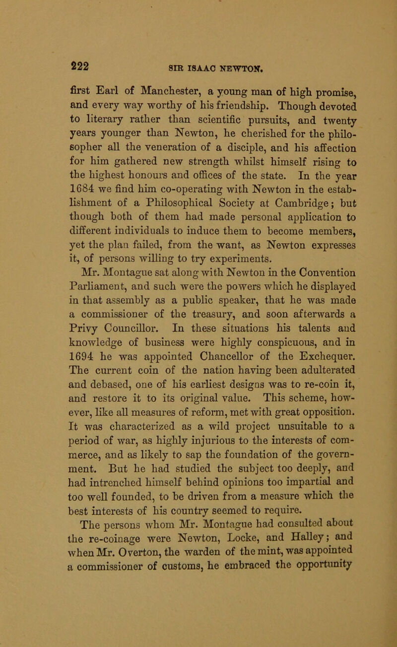 first Earl of Manchester, a young man of high promise, and every way worthy of his friendship. Though devoted to literary rather than scientific pursuits, and twenty years younger than Newton, he cherished for the philo- sopher all the veneration of a disciple, and his affection for him gathered new strength whilst himself rising to the highest honours and offices of the state. In the year 1684 we find him co-operating with Newton in the estab- lishment of a Philosophical Society at Cambridge; but though both of them had made personal application to different individuals to induce them to become members, yet the plan failed, from the want, as Newton expresses it, of persons willing to try experiments. Mr. Montague sat along with Newton in the Convention Parliament, and such were the powers which he displayed in that assembly as a public speaker, that he was made a commissioner of the treasury, and soon afterwards a Privy Councillor. In these situations his talents and knowledge of business were highly conspicuous, and in 1694 he was appointed Chancellor of the Exchequer. The current coin of the nation having been adulterated and debased, one of his earliest designs was to re-coin it, and restore it to its original value. This scheme, how- ever, like all measures of reform, met with great opposition. It was characterized as a wild project unsuitable to a period of war, as highly injurious to the interests of com- merce, and as likely to sap the foundation of the govern- ment. But he had studied the subject too deeply, and had intrenched himself behind opinions too impartial and too well founded, to be driven from a measure which the best interests of his country seemed to require. The persons whom Mr. Montague had consulted about the re-coinage were Newton, Locke, and Halley; and when Mr. Overton, the warden of the mint, was appointed a commissioner of customs, he embraced the opportunity