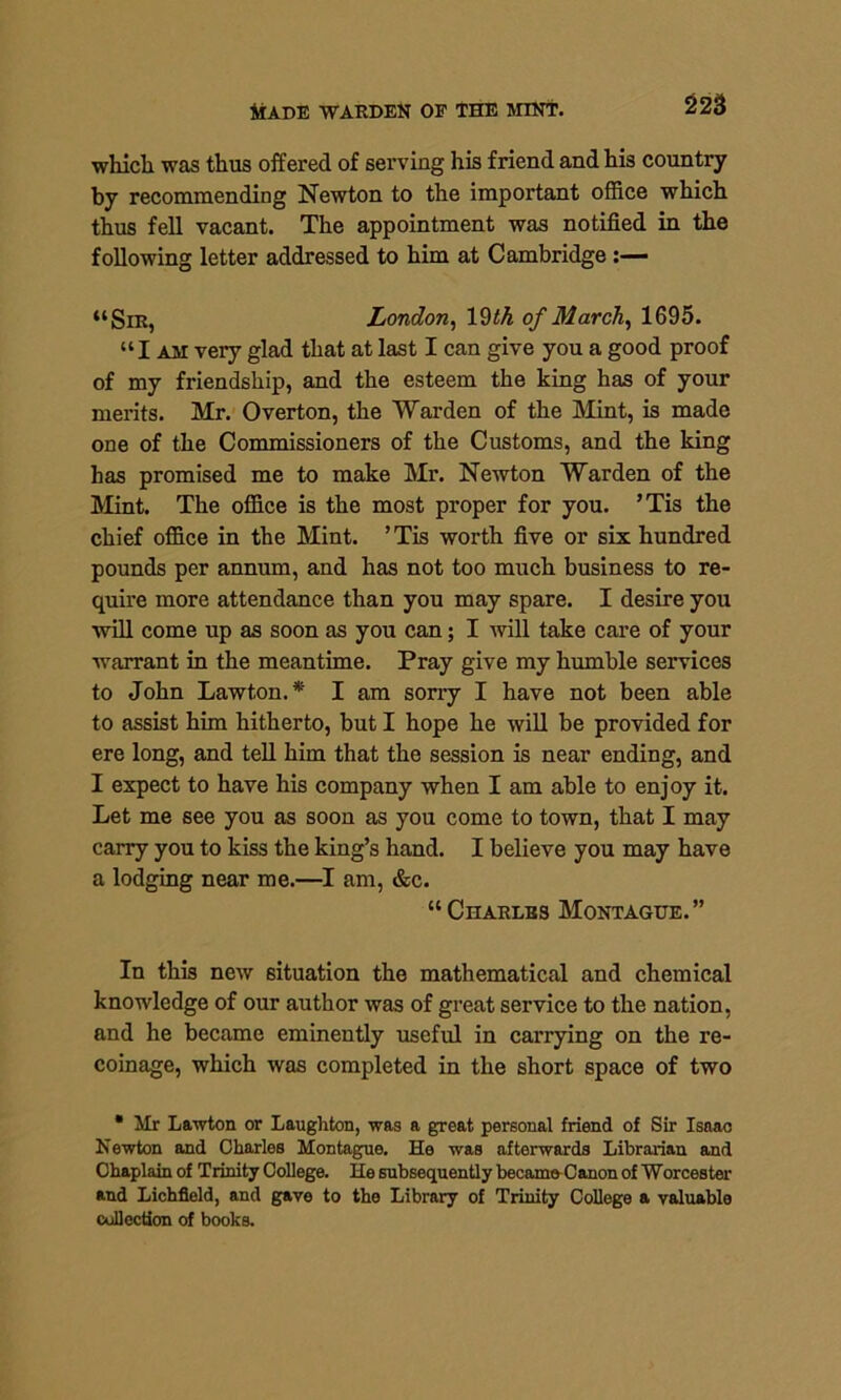 which was thus offered of serving his friend and his country by recommending Newton to the important office which thus fell vacant. The appointment was notified in the following letter addressed to him at Cambridge :— “Sir, London, lSth of March, 1695. “I am very glad that at last I can give you a good proof of my friendship, and the esteem the king has of your merits. Mr. Overton, the Warden of the Mint, is made one of the Commissioners of the Customs, and the king has promised me to make Mr. Newton Warden of the Mint. The office is the most proper for you. ’Tis the chief office in the Mint. ’ Tis worth five or six hundred pounds per annum, and has not too much business to re- quire more attendance than you may spare. I desire you will come up as soon as you can; I will take care of your warrant in the meantime. Pray give my humble services to John Lawton.* I am sorry I have not been able to assist him hitherto, but I hope he will be provided for ere long, and tell him that the session is near ending, and I expect to have his company when I am able to enjoy it. Let me see you as soon as you come to town, that I may carry you to kiss the king’s hand. I believe you may have a lodging near me.—I am, &c. “CnARLss Montague.” In this new situation the mathematical and chemical knowledge of our author was of great service to the nation, and he became eminently useful in carrying on the re- coinage, which was completed in the short space of two • Mr Lawton or Laughton, was a great personal friend of Sir Isaac Newton and Charles Montague. He was afterwards Librarian and Chaplain of Trinity College. He subsequently became Canon of Worcester and Lichfield, and gave to the Library of Trinity College a valuable collection of books.
