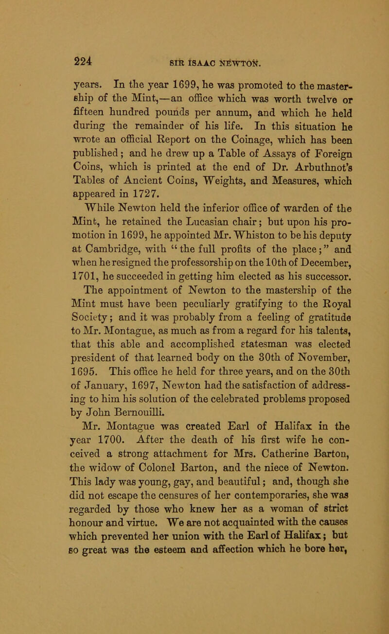 years. In the year 1699, he was promoted to the master- ship of the Mint,—an office which was worth twelve or fifteen hundred pounds per annum, and which he held during the remainder of his life. In this situation he wrote an official Report on the Coinage, which has been published; and he drew up a Table of Assays of Foreign Coins, which is printed at the end of Dr. Arbuthnot’s Tables of Ancient Coins, Weights, and Measures, which appeared in 1727. While Newton held the inferior office of warden of the Mint, he retained the Lucasian chair; but upon his pro- motion in 1699, he appointed Mr. Whiston to be his deputy at Cambridge, with “the full profits of the place;” and when he resigned the professorship on the 10th of December, 1701, he succeeded in getting him elected as his successor. The appointment of Newton to the mastership of the Mint must have been peculiarly gratifying to the Royal Society; and it was probably from a feeling of gratitude to Mr. Montague, as much as from a regard for his talents, that this able and accomplished statesman was elected president of that learned body on the 30th of November, 1695. This office he held for three years, and on the 30th of January, 1697, Newton had the satisfaction of address- ing to him his solution of the celebrated problems proposed by John Bernouilli. Mr. Montague was created Earl of Halifax in the year 1700. After the death of his first wife he con- ceived a strong attachment for Mrs. Catherine Bartou, the widow of Colonel Barton, and the niece of Newton. This lady was young, gay, and beautiful; and, though she did not escape the censures of her contemporaries, she was regarded by those who knew her as a woman of strict honour and virtue. We are not acquainted with the causes which prevented her union with the Earl of Halifax; but so great was the esteem and affection which he bore her,