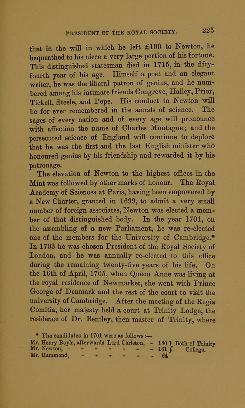 PRESIDENT OF THE ROYAL SOCIETY. that in the will in which he left £100 to Newton, he bequeathed to his niece a very large portion of his fortune. This distinguished statesman died in 1715, in the fifty- fourth year of his age. Himself a poet and an elegant writer, he was the liberal patron of genius, and he num- bered among his intimate friends Congreve, Halley, Prior, Tickell, Steele, and Pope. His conduct to Newton will he for ever remembered in the annals of science. The sages of every nation and of every age will pronounce with affection the name of Charles Montague; and the persecuted science of England will continue to deplore that he was the first and the last English minister who honoured genius by his friendship and rewarded it by his patronage. The elevation of Newton to the highest offices in the Mint, was followed by other marks of honour. The Royal Academy of Sciences at Paris, having been empowered by a New Charter, granted in 1699, to admit a very small number of foreign associates, Newton was elected a mem- ber of that distinguished body. In the year 1701, on the assembling of a new Parliament, he was re-elected one of the members for the University of Cambridge.* In 1703 he was chosen President of the Royal Society of London, and he was annually re-elected to this office during the remaining twenty-five years of his life. On the 16th of April, 1705, when Queen Anne was living at the royal residence of Newmarket, she went with Prince George of Denmark and the rest of the court to visit the university of Cambridge. After the meeting of the Regia Comitia, her majesty held a court at Trinity Lodge, the residence of Dr. Bentley, then master of Trinity, where • The candidates in 1701 were as follows:— Mr. Henry Boyle, afterwards Lord Carleton, - 180 1 Both of Trinity Mr. Newton, - - - - - - - 161J College. Mr. Hammond, ------ 64