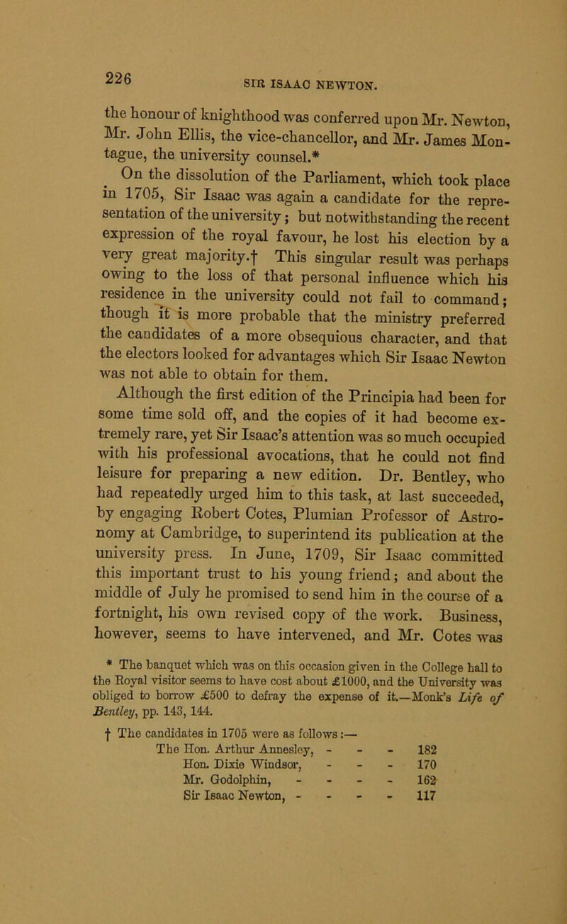 SIR ISAAC NEWTON. the honour of knighthood was conferred upon Mr. Newton, Mr. John Ellis, the vice-chancellor, and Mr. James Mon- tague, the university counsel.* On the dissolution of the Parliament, which took place in 1705, Sir Isaac was again a candidate for the repre- sentation of the university; but notwithstanding the recent expression of the royal favour, he lost his election by a very great majority.-}- This singular result was perhaps owing to the loss of that personal influence which his residence in the university could not fail to command; though it is more probable that the ministry preferred the candidates of a more obsequious character, and that the electors looked for advantages which Sir Isaac Newton was not able to obtain for them. Although the first edition of the Principia had been for some time sold off, and the copies of it had become ex- tremely rare, yet Sir Isaac’s attention was so much occupied with his professional avocations, that he could not find leisure for preparing a new edition. Dr. Bentley, who had repeatedly urged him to this task, at last succeeded, by engaging Robert Cotes, Plumian Professor of Astro- nomy at Cambridge, to superintend its publication at the university press. In June, 1709, Sir Isaac committed this important trust to his young friend; and about the middle of July he promised to send him in the course of a fortnight, his own revised copy of the work. Business, however, seems to have intervened, and Mr. Cotes was * Tlie banquet which was on this occasion given in the College hall to the Eoyal visitor seems to have cost about £1000, and the University was obliged to borrow £500 to defray the expense of it.—Monk’s Life, of Bentley, pp. 143, 144. f The candidates in 1705 were as follows:— The Hon. Arthur Annesley, - 182 Hon. Dixie Windsor, 170 Mr. Godolphin, 162 Sir Isaac Newton, - 117