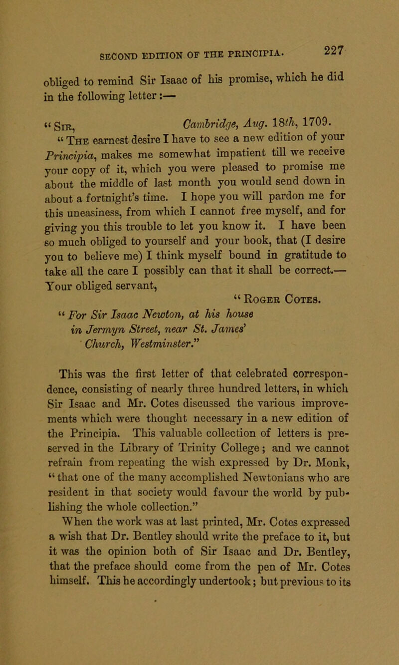 obliged to remind Sir Isaac of his promise, which he did in the following letter:— Sir, Cambridge, Aug. 18th, 1709. “ The earnest desire I have to see a new edition of your Principia, makes me somewhat impatient till we receive your copy of it, which you were pleased to promise me about the middle of last month you would send down in about a fortnight’s time. I hope you will pardon me for this uneasiness, from which I cannot free myself, and for giving you this trouble to let you know it. I have been so much obliged to yourself and your book, that (I desire you to believe me) I think myself bound in gratitude to take all the care I possibly can that it shall be correct.— Your obliged servant, “ Roger Cotes. “ For Sir Isaac Newton, at his house in Jermyn Street, near St. James' Church, Westminster.” This was the first letter of that celebrated correspon- dence, consisting of nearly three hundred letters, in which Sir Isaac and Mr. Cotes discussed the various improve- ments which were thought necessary in a new edition of the Principia. This valuable collection of letters is pre- served in the Library of Trinity College ; and we cannot refrain from repeating the wish expressed by Dr. Monk, “ that one of the many accomplished Newtonians who are resident in that society would favour the world by pub- lishing the whole collection.” When the work was at last printed, Mr. Cotes expressed a wish that Dr. Bentley should write the preface to it, but it was the opinion both of Sir Isaac and Dr. Bentley, that the preface should come from the pen of Mr. Cotes himself. This he accordingly undertook; but previous to its
