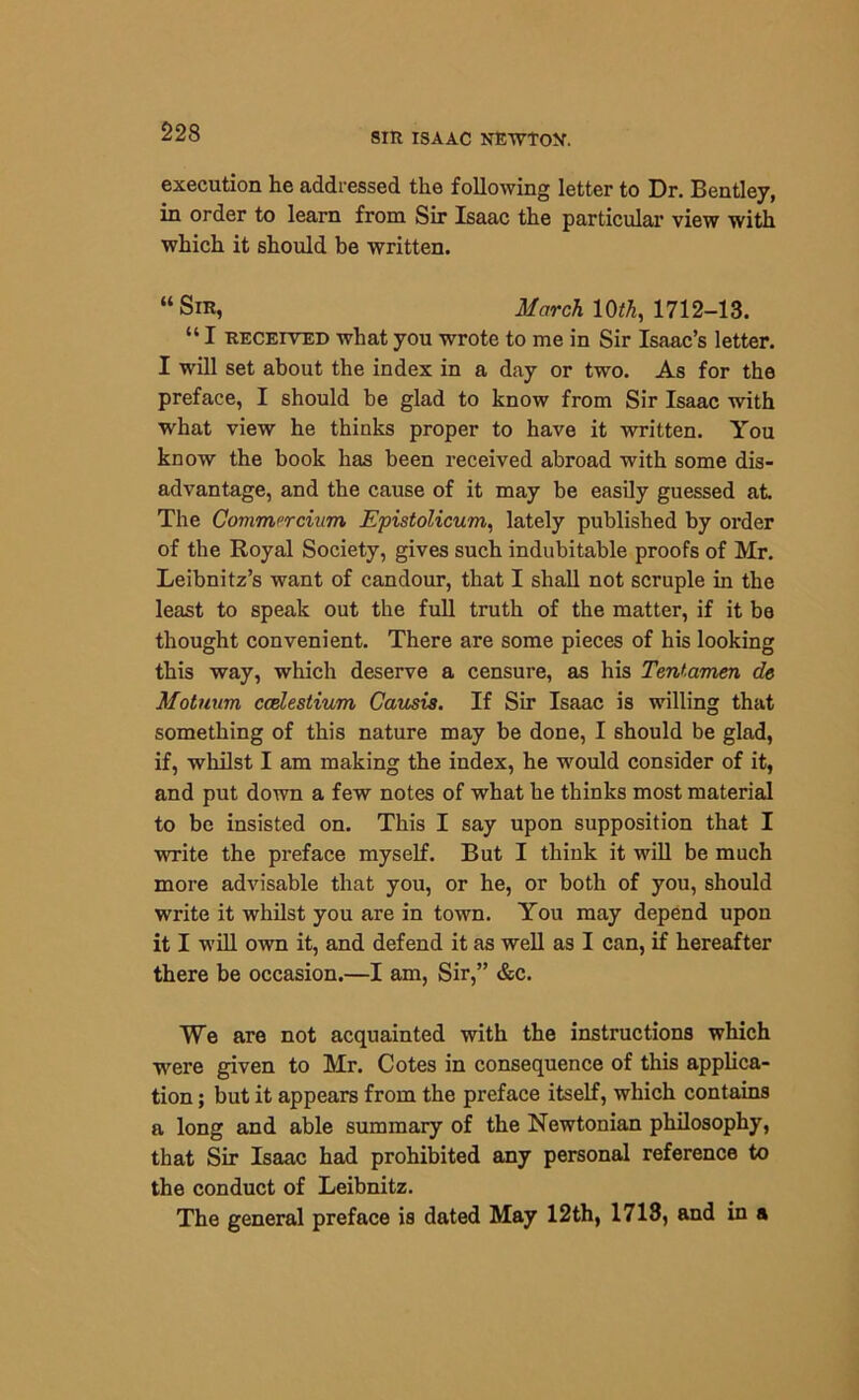 execution he addressed the following letter to Dr. Bentley, in order to learn from Sir Isaac the particular view with which it should be written. “Sir, March 10^, 1712-13. “ I received what you wrote to me in Sir Isaac’s letter. I will set about the index in a day or two. As for the preface, I should be glad to know from Sir Isaac with what view he thinks proper to have it written. You know the book has been received abroad with some dis- advantage, and the cause of it may be easily guessed at. The Commercium Epistolicum, lately published by order of the Royal Society, gives such indubitable proofs of Mr. Leibnitz’s want of candour, that I shall not scruple in the least to speak out the full truth of the matter, if it be thought convenient. There are some pieces of his looking this way, which deserve a censure, as his Tentamen de Motuum ccelestium Causis. If Sir Isaac is willing that something of this nature may be done, I should be glad, if, whilst I am making the index, he would consider of it, and put down a few notes of what he thinks most material to be insisted on. This I say upon supposition that I write the preface myself. But I think it will be much more advisable that you, or he, or both of you, should write it whilst you are in town. You may depend upon it I will own it, and defend it as well as I can, if hereafter there be occasion.—I am, Sir,” &c. We are not acquainted with the instructions which were given to Mr. Cotes in consequence of this applica- tion ; but it appears from the preface itself, which contains a long and able summary of the Newtonian philosophy, that Sir Isaac had prohibited any personal reference to the conduct of Leibnitz. The general preface is dated May 12th, 1718, and in a
