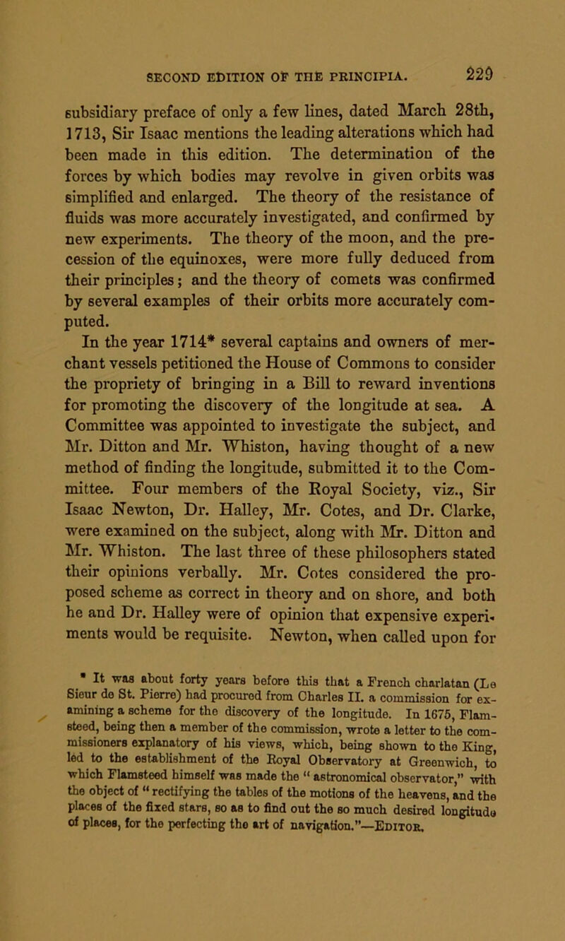 subsidiary preface of only a few lines, dated March 28th, 1713, Sir Isaac mentions the leading alterations which had been made in this edition. The determination of the forces by which bodies may revolve in given orbits was simplified and enlarged. The theory of the resistance of fluids was more accurately investigated, and confirmed by new experiments. The theory of the moon, and the pre- cession of the equinoxes, were more fully deduced from their principles; and the theory of comets was confirmed by several examples of their orbits more accurately com- puted. In the year 1714* several captains and owners of mer- chant vessels petitioned the House of Commons to consider the propriety of bringing in a Bill to reward inventions for promoting the discovery of the longitude at sea. A Committee was appointed to investigate the subject, and Mr. Ditton and Mr. Whiston, having thought of a new method of finding the longitude, submitted it to the Com- mittee. Four members of the Royal Society, viz., Sir Isaac Newton, Dr. Halley, Mr. Cotes, and Dr. Clarke, were examined on the subject, along with Mr. Ditton and Mr. Whiston. The last three of these philosophers stated their opinions verbally. Mr. Cotes considered the pro- posed scheme as correct in theory and on shore, and both he and Dr. Halley were of opinion that expensive experi- ments would be requisite. Newton, when called upon for • It was about forty years before this that a French charlatan (Le Sieur de St. Pierre) had procured from Charles II. a commission for ex- amining a scheme for the discovery of the longitude. In 1675, Flam- steed, being then a member of the commission, wrote a letter to the com- missioners explanatory of his views, which, being shown to the King, led to the establishment of the Royal Observatory at Greenwich, to which Flamsteed himself was made the “ astronomical observator, with the object of “ rectifying the tables of the motions of the heavens, and the places of the fixed stars, so as to find out the so much desired longitude of places, for the perfecting the art of navigation.”—Editor,