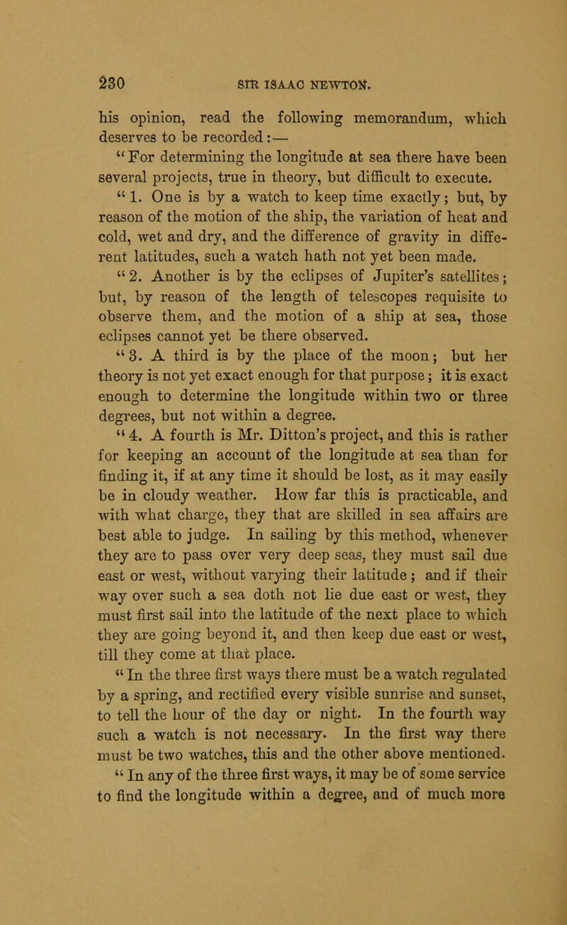 his opinion, read the following memorandum, which deserves to he recorded:— “ For determining the longitude at sea there have been several projects, true in theory, but difficult to execute. “ 1. One is by a watch to keep time exactly; but, by reason of the motion of the ship, the variation of heat and cold, wet and dry, and the difference of gravity in diffe- rent latitudes, such a watch hath not yet been made. “2. Another is by the eclipses of Jupiter’s satellites; but, by reason of the length of telescopes requisite to observe them, and the motion of a ship at sea, those eclipses cannot yet be there observed. ‘‘3. A third is by the place of the moon; but her theory is not yet exact enough for that purpose; it is exact enough to determine the longitude within two or three degrees, but not within a degree. “ 4. A fourth is Mr. Ditton’s project, and this is rather for keeping an account of the longitude at sea than for finding it, if at any time it should be lost, as it may easily be in cloudy weather. How far this is practicable, and with what charge, they that are skilled in sea affairs are best able to judge. In sailing by this method, whenever they are to pass over very deep seas, they must sail due east or west, without varying their latitude ; and if their way over such a sea doth not lie due east or west, they must first sail into the latitude of the next place to which they are going beyond it, and then keep due east or west, till they come at that place. “ In the three first ways there must be a watch regulated by a spring, and rectified every visible sunrise and sunset, to tell the hour of the day or night. In the fourth way such a watch is not necessary. In the first way there must be two watches, this and the other above mentioned. “ In any of the three first ways, it may be of some service to find the longitude within a degree, and of much more