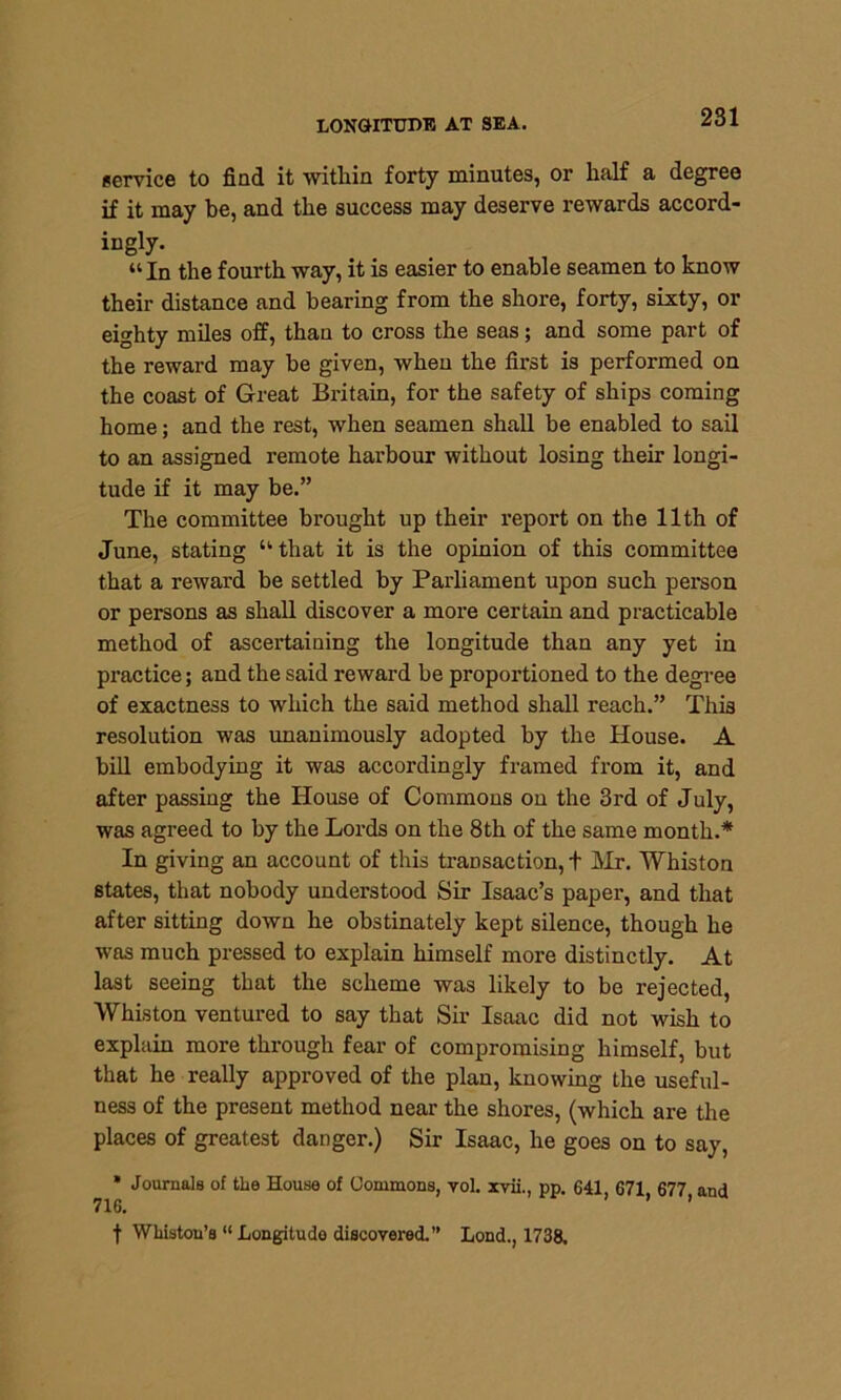 LONGITUDE AT SEA. service to find it within forty minutes, or half a degree if it may he, and the success may deserve rewards accord- ingty- “In the fourth way, it is easier to enable seamen to know their distance and bearing from the shore, forty, sixty, or eighty miles off, than to cross the seas; and some part of the reward may be given, when the first is performed on the coast of Great Britain, for the safety of ships coming home; and the rest, when seamen shall be enabled to sail to an assigned remote harbour without losing their longi- tude if it may be.” The committee brought up their report on the 11th of June, stating “ that it is the opinion of this committee that a reward be settled by Parliament upon such person or persons as shall discover a more certain and practicable method of ascertaining the longitude than any yet in practice; and the said reward be proportioned to the degree of exactness to which the said method shall reach.” This resolution was unanimously adopted by the House. A bill embodying it was accordingly framed from it, and after passing the House of Commons on the 3rd of July, was agreed to by the Lords on the 8th of the same month.* In giving an account of this transaction, + Mr. Whiston states, that nobody understood Sir Isaac’s paper, and that after sitting down he obstinately kept silence, though he was much pressed to explain himself more distinctly. At last seeing that the scheme was likely to be rejected, Whiston ventured to say that Sir Isaac did not wish to explain more through fear of compromising himself, but that he really approved of the plan, knowing the useful- ness of the present method near the shores, (which are the places of greatest danger.) Sir Isaac, he goes on to say, * Journals of the House of Commons, vol. xvii., pp. 641, 671, 677 and 716. f Whiston’s “ Longitude discovered.” Lond., 1738.