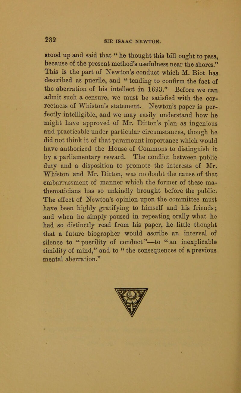 stood up and said that “ he thought this bill ought to pass, because of the present method’s usefulness near the shores.” This is the part of Newton’s conduct which M. Biot has described as puerile, and “ tending to confirm the fact of the aberration of his intellect in 1693.” Before we can admit such a censure, we must be satisfied with the cor- rectness of Wliiston’s statement. Newton’s paper is per- fectly intelligible, and we may easily understand how he might have approved of Mr. Ditton’s plan as ingenious and practicable under particular circumstances, though he did not think it of that paramount importance which would have authorized the House of Commons to distinguish it by a parliamentary reward. The conflict between public duty and a disposition to promote the interests of Mr. Whiston and Mr. Ditton, was no doubt the cause of that embarrassment of manner which the former of these ma- thematicians has so unkindly brought before the public. The effect of Newton’s opinion upon the committee must have been highly gratifying to himself and his friends; and when he simply paused in repeating orally what he had so distinctly read from his paper, he little thought that a future biographer would ascribe an interval of silence to “puerility of conduct”—to “an inexplicable timidity of mind,” and to “ the consequences of a previous mental aberration.”