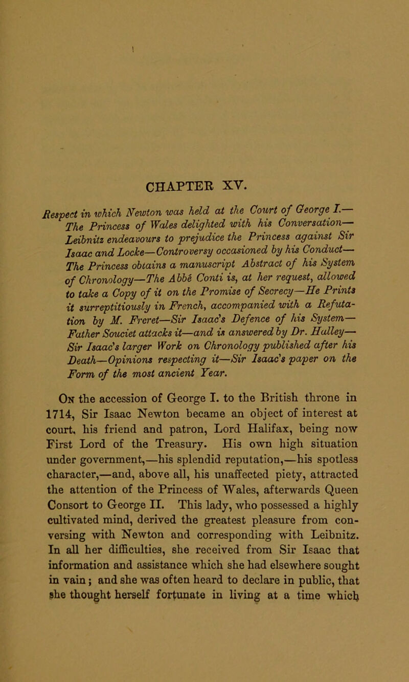 CHAPTER XY. Respect in which Newton was held at the Court of George I.— The Princess of Wales delighted with his Conversation— Leibnitz endeavours to prejudice the Princess against Sir Isaac and Locke—Controversy occasioned by his Conduct— The Princess obtains a manuscript Abstract of his System of Chronology—The Abbe Conti is, at her request, allowed to take a Copy of it on the Promise of Secrecy—He Prints it surreptitiously in French, accompanied with a Refuta- tion by M. Frcret—Sir Isaac's Defence of his System— Father Souciet attacks it—and is answered by Dr. Halley— Sir Isaac's larger Work on Chronology published after his Death—Opinions respecting it—Sir Isaac's paper on the Form of the most ancient Year. On the accession of George I. to the British throne in 1714, Sir Isaac Newton became an object of interest at court, his friend and patron, Lord Halifax, being now First Lord of the Treasury. His own high situation under government,—his splendid reputation,—his spotless character,—and, above all, his unaffected piety, attracted the attention of the Princess of Wales, afterwards Queen Consort to George II. This lady, who possessed a highly cultivated mind, derived the greatest pleasure from con- versing with Newton and corresponding with Leibnitz. In all her difficulties, she received from Sir Isaac that information and assistance which she had elsewhere sought in vain; and she was often heard to declare in public, that she thought herself fortunate in living at a time which