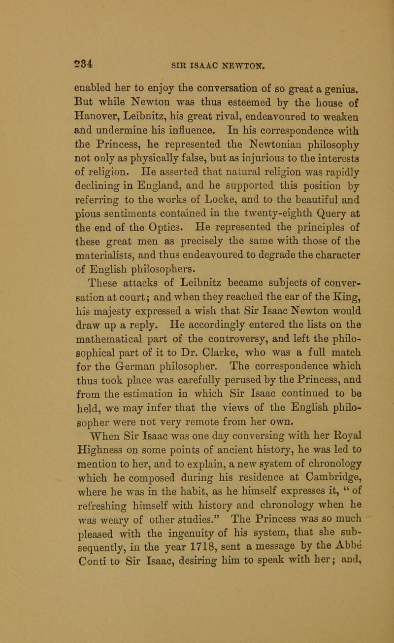 enabled her to enjoy the conversation of so great a genius. But while Newton was thus esteemed by the house of Hanover, Leibnitz, his great rival, endeavoured to weaken and undermine his influence. In his correspondence with the Princess, he represented the Newtonian philosophy not only as physically false, but as injurious to the interests of religion. He asserted that natural religion was rapidly declining in England, and he supported this position by referring to the works of Locke, and to the beautiful and pious sentiments contained in the twenty-eighth Query at the end of the Optics. He represented the principles of these great men as precisely the same with those of the materialists, and thus endeavoured to degrade the character of English philosophers. These attacks of Leibnitz became subjects of conver- sation at court; and when they reached the ear of the King, his majesty expressed a wish that Sir Isaac Newton would draw up a reply. He accordingly entered the lists on the mathematical part of the controversy, and left the philo- sophical part of it to Dr. Clarke, who was a full match for the German philosopher. The correspondence which thus took place was carefully perused by the Princess, and from the estimation in which Sir Isaac continued to be held, we may infer that the views of the English philo- sopher were not very remote from her own. When Sir Isaac was one day conversing with her Royal Highness on some points of ancient history, he was led to mention to her, and to explain, a new system of chronology which he composed during his residence at Cambridge, where he was in the habit, as he himself expresses it, “ of refreshing himself with history and chronology when he was weary of other studies.” The Princess was so much pleased with the ingenuity of his system, that she sub- sequently, in the year 1718, sent a message by the Abbe Conti to Sir Isaac, desiring him to speak with her; and,