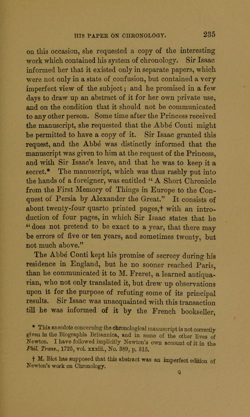 on this occasion, she requested a copy of the interesting work which contained his system of chronology. Sir Isaac informed her that it existed only in separate papers, which were not only in a state of confusion, but contained a very imperfect view of the subject; and he promised in a few days to draw up an abstract of it for her own private use, and on the condition that it should not be communicated to any other person. Some time after the Princess received the manuscript, she requested that the Abbe Conti might be permitted to have a copy of it. Sir Isaac granted this request, and the Abbe was distinctly informed that the manuscript was given to him at the request of the Princess, and with Sir Isaac’s leave, and that he was to keep it a secret.* The manuscript, which was thus rashly put into the hands of a foreigner, was entitled “ A Short Chronicle from the First Memory of Things in Europe to the Con- quest of Persia by Alexander the Great.” It consists of about twenty-four quarto printed pages,t with an intro- duction of four pages, in which Sir Isaac states that he “ does not pretend to be exact to a year, that there may be errors of five or ten years, and sometimes twenty, but not much above.” The Abbe Conti kept his promise of secrecy during his residence in England, but he no sooner reached Paris, than he communicated it to M. Freret, a learned antiqua- rian, who not only translated it, but drew up observations upon it for the purpose of refuting some of its principal results. Sir Isaac was unacquainted with this transaction till he was informed of it by the French bookseller, * This anecdote concerning the chronological manuscript is not correctly given in the Biographia Britannica, and in some of the other lives of Newton. I have followed implicitly Newton’s own account of it in the Phil. Trans., 1725, vol. xxxiii., No. 389, p. 315. f M. Biot has supposed that this abstract was an imperfect edition of Newton’s work on Chronology. Q