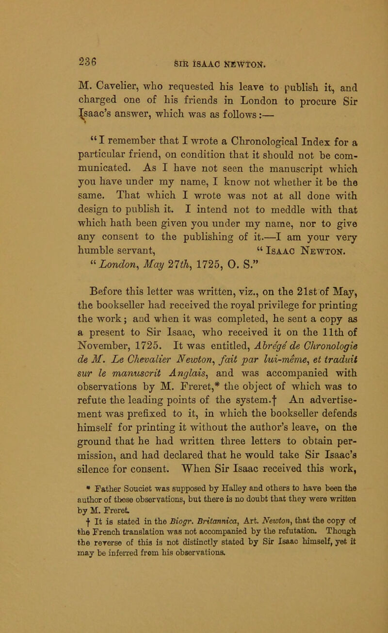 M. Cavelier, who requested his leave to publish it, and charged one of his friends in London to procure Sir Isaac’s answer, which was as follows:— “I remember that I wrote a Chronological Index for a particular friend, on condition that it should not be com- municated. As I have not seen the manuscript which you have under my name, I know not whether it be the same. That which I wrote was not at all done with design to publish it. I intend not to meddle with that which hath been given you under my name, nor to give any consent to the publishing of it.—I am your very humble servant, “ Isaac Newton. “ London, May 27th, 1725, O. S.” Before this letter was written, viz., on the 21st of May, the bookseller had received the royal privilege for printing the work; and when it was completed, he sent a copy as a present to Sir Isaac, who received it on the 11th of November, 1725. It was entitled, Abre'ge de Chronologic de M. Le Chevalier Newton, fait par lui-meme, et traduit sur le manuscrit Anglais, and was accompanied with observations by M. Freret,* the object of which was to refute the leading points of the system.f An advertise- ment was prefixed to it, in which the bookseller defends himself for printing it without the author’s leave, on the ground that he had written three letters to obtain per- mission, and had declared that he would take Sir Isaac’s silence for consent. When Sir Isaac received this work, • Father Souciet was supposed by Halley and others to have been the author of these observations, but there is no doubt that they were written by M. Freret ■f It is stated in the Biogr. Britannica, Art. Newton, that the copy of the French translation was not accompanied by the refutation. Though the reverse of this is not distinctly stated by Sir Isaac himself, yet. it may be inferred from his observations.