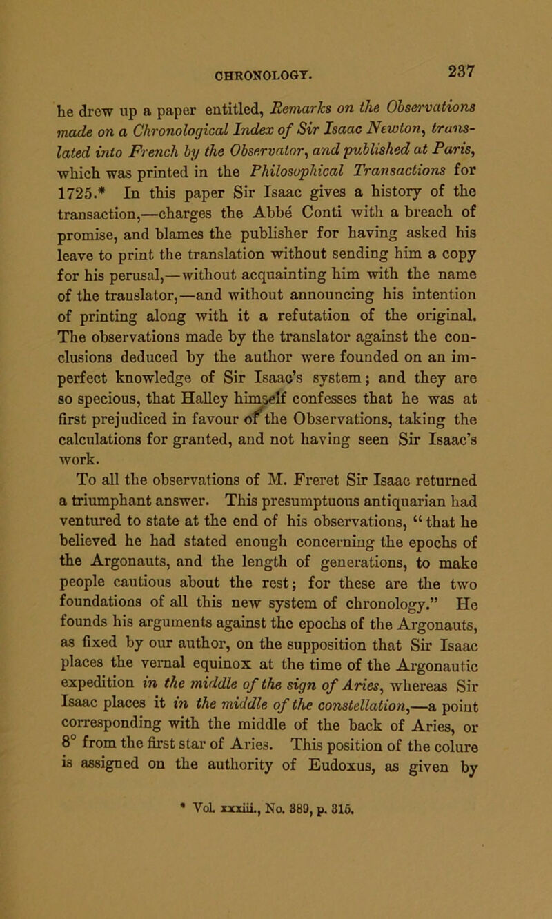 CHRONOLOGY. he drew up a paper entitled, Remarks on the Observations made on a Chronological Index of Sir Isaac Newton, trans- lated into French by the Observatory and published at Paris, which was printed in the Philosophical Transactions for 1725.* In this paper Sir Isaac gives a history of the transaction,—charges the Abbe Conti with a breach of promise, and blames the publisher for having asked his leave to print the translation without sending him a copy for his perusal,—without acquainting him with the name of the trauslator,—and without announcing his intention of printing along with it a refutation of the original. The observations made by the translator against the con- clusions deduced by the author were founded on an im- perfect knowledge of Sir Isaac’s system; and they are so specious, that Halley himself confesses that he was at first prejudiced in favour of the Observations, taking the calculations for granted, and not having seen Sir Isaac’s work. To all the observations of M. Freret Sir Isaac returned a triumphant answer. This presumptuous antiquarian had ventured to state at the end of his observations, “ that he believed he had stated enough concerning the epochs of the Argonauts, and the length of generations, to make people cautious about the rest; for these are the two foundations of all this new system of chronology.” He founds his arguments against the epochs of the Argonauts, as fixed by our author, on the supposition that Sir Isaac places the vernal equinox at the time of the Argonautic expedition in the middle of the sign of Ames, whereas Sir Isaac places it in the middle of the constellation,—a point corresponding with the middle of the back of Aries, or 8° from the first star of Aries. This position of the colure is assigned on the authority of Eudoxus, as given by * VoL xxxiii., No. 389, p. 316.