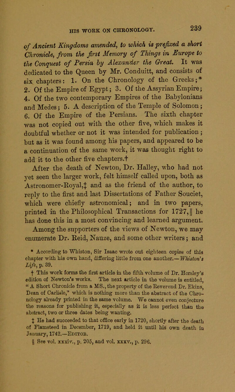 of Ancient Kingdoms amended, to which is prefixed a short Chronicle, from the first Memory of Things in Europe to the Conquest of Persia by Alexander the Great. It was dedicated to the Queen by Mr. Conduitt, and consists of six chapters: 1. On the Chronology of the Greeks;* 2. Of the Empire of Egypt; 3. Of the Assyrian Empire; 4. Of the two contemporary Empires of the Babylonians and Medes; 5. A description of the Temple of Solomon; 6. Of the Empire of the Persians. The sixth chapter was not copied out with the other five, which makes it doubtful whether or not it was intended for publication ; but as it was found among his papers, and appeared to be a continuation of the same work, it was thought right to add it to the other five chapters.f After the death of Newton, Dr. Halley, who had not yet seen the larger work, felt himself called upon, both as Astronomer-Royal,^ and as the friend of the author, to reply to the first and last Dissertations of Father Souciet, which were chiefly astronomical; and in two papers, printed in the Philosophical Transactions for 1727, || he has done this in a most convincing and learned argument. Among the supporters of the views of Newton, we may enumerate Dr. Reid, Nauze, and some other writers; and * According to Whiston, Sir Isaac wrote out eighteen copies of this chapter with his own hand, differing little from one another.— Whiston's Life, p. 39. f This work forms the first article in the fifth volume of Dr. Horsley’s edition of Newton’s works. The next article in the volume is entitled, “ A Short Chronicle from a MS., the property of the Reverend Dr. Ekins, Dean of Carlisle,” which is nothing more than the abstract of the Chro- nology already printed in the same volume. We cannot even conjecture the reasons for publishing it, especially as it is less perfect than the abstract, two or three dates being wanting. | He had succeeded to that office early in 1720, shortly after the death of Flamsteed in December, 1719, and held it until his own death in January, 1742.—Editoe. || See vol. xxxiv., p. 205, and vol. xxxv., p. 296.
