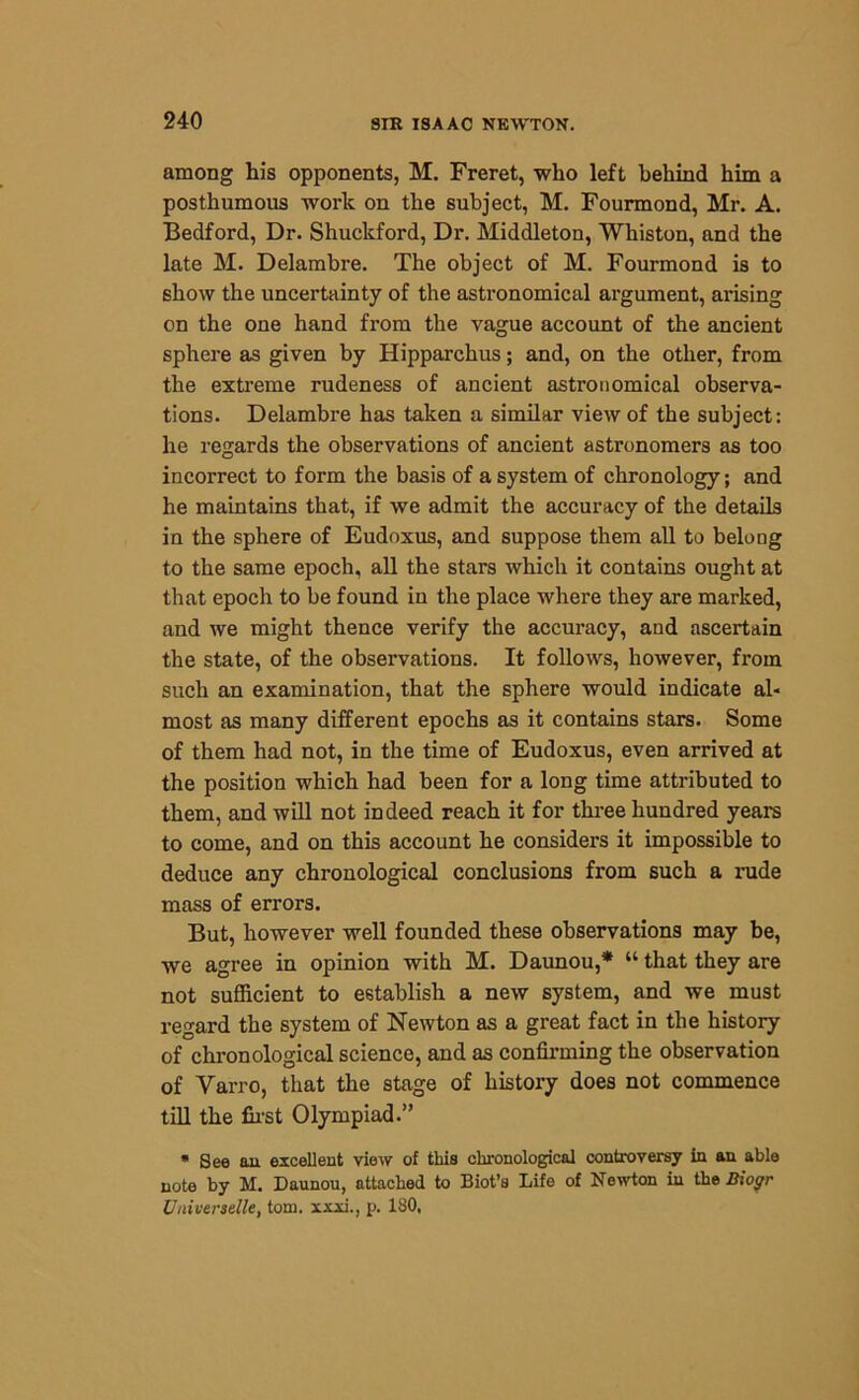 among his opponents, M. Freret, who left behind him a posthumous work on the subject, M. Fourmond, Mr. A. Bedford, Dr. Shuckford, Dr. Middleton, Whiston, and the late M. Delambre. The object of M. Fourmond is to show the uncertainty of the astronomical argument, arising on the one hand from the vague account of the ancient sphere as given by Hipparchus; and, on the other, from the extreme rudeness of ancient astronomical observa- tions. Delambre has taken a similar view of the subject: he regards the observations of ancient astronomers as too incorrect to form the basis of a system of chronology; and he maintains that, if we admit the accuracy of the details in the sphere of Eudoxus, and suppose them all to belong to the same epoch, all the stars which it contains ought at that epoch to be found in the place where they are marked, and we might thence verify the accuracy, and ascertain the state, of the observations. It follows, however, from such an examination, that the sphere would indicate al- most as many different epochs as it contains stars. Some of them had not, in the time of Eudoxus, even arrived at the position which had been for a long time attributed to them, and will not indeed reach it for three hundred years to come, and on this account he considers it impossible to deduce any chronological conclusions from such a rude mass of errors. But, however well founded these observations may be, we agree in opinion with M. Daunou,* “ that they are not sufficient to establish a new system, and we must regard the system of Newton as a great fact in the history of chronological science, and as confirming the observation of Yarro, that the stage of history does not commence till the first Olympiad.” * See an excellent view of this chronological controversy in an able note by M. Daunou, attached to Biot’s Life of Newton in the Bioffr Uuiverselle, tom. xxxi., p. ISO,