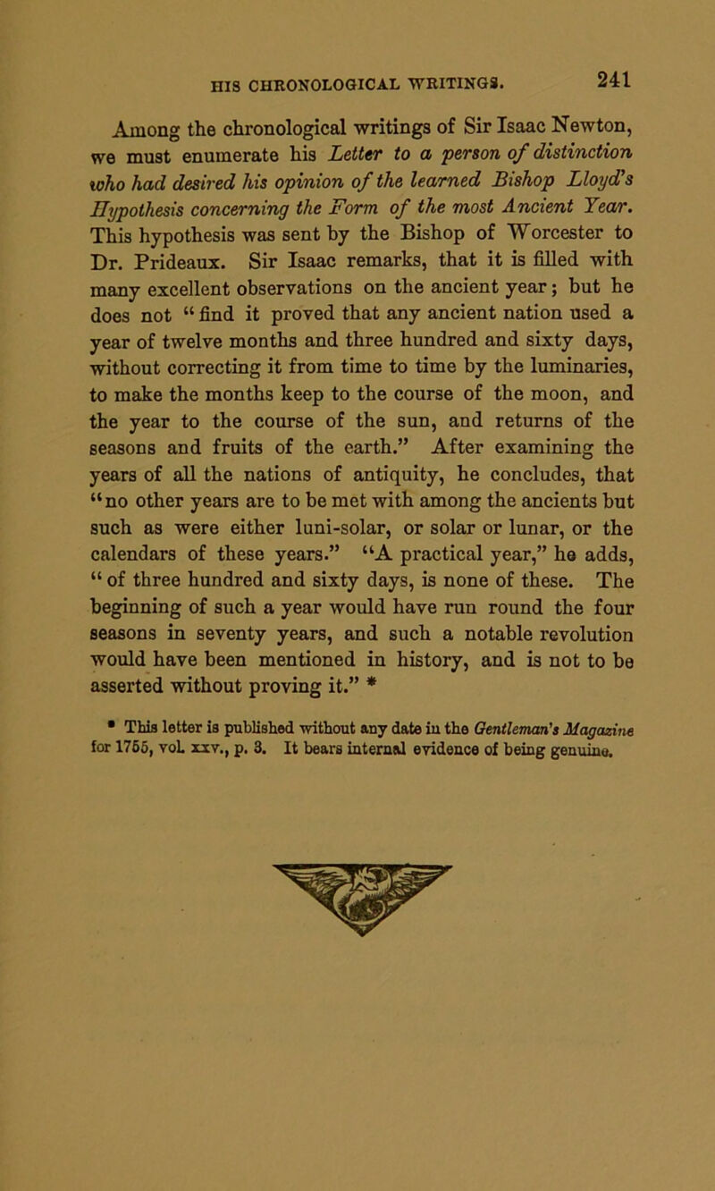 HIS CHRONOLOGICAL WRITINGS. Among the chronological writings of Sir Isaac Newton, we must enumerate his Letter to a person of distinction who had desired his opinion of the learned Bishop Lloyd's Hypothesis concerning the Form of the most Ancient Year. This hypothesis was sent by the Bishop of Worcester to Dr. Prideaux. Sir Isaac remarks, that it is filled with many excellent observations on the ancient year; but he does not “ find it proved that any ancient nation used a year of twelve months and three hundred and sixty days, without correcting it from time to time by the luminaries, to make the months keep to the course of the moon, and the year to the course of the sun, and returns of the seasons and fruits of the earth.” After examining the years of all the nations of antiquity, he concludes, that “no other years are to be met with among the ancients but such as were either luni-solar, or solar or lunar, or the calendars of these years.” “A practical year,” he adds, “ of three hundred and sixty days, is none of these. The beginning of such a year would have run round the four seasons in seventy years, and such a notable revolution would have been mentioned in history, and is not to be asserted without proving it.” * • This letter is published without any date iu the Gentleman's Magazine for 1755, voL xxv., p. 3. It bears internal evidence of being genuine.