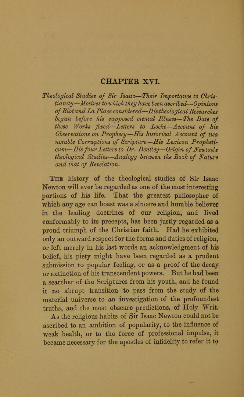 CHAPTER XVI. Theological Studies of Sir Isaac—Their Importance to Chris- tianity—Motives to which they have been ascribed—Opinions of Biot and La Place considered—His theological Researches begun before his supposed mental Illness—The Date of these Works fixed—Letters to Locke—Account of his Observations on Prophecy—His historical Account of two notable Corruptions of Scripture—His Lexicon Propheti- cum—His four Letters to Dr. Bentley—Origin of Newton's theological Studies—Analogy between the Book of Nature and that of Revelation. The history of the theological studies of Sir Isaac Newton will ever be regarded as one of the most interesting portions of his life. That the greatest philosopher of which any age can boast was a sincere and humble believer in the leading doctrines of our religion, and lived conformably to its precepts, has been justly regarded as a proud triumph of the Christian faith. Had he exhibited only an outward respect for the forms and duties of religion, or left merely in his last words an acknowledgment of his belief, his piety might have been regarded as a prudent submission to popular feeling, or as a proof of the decay or extinction of his transcendent powers. But he had been a searcher of the Scriptures from his youth, and he found it no abrupt transition to pass from the study of the material universe to an investigation of the profoundest truths, and the most obscure predictions, of Holy Writ. As the religious habits of Sir Isaac Newton could not be ascribed to an ambition of popularity, to the influence of weak health, or to the force of professional impulse, it became necessary for the apostles of infidelity to refer it to