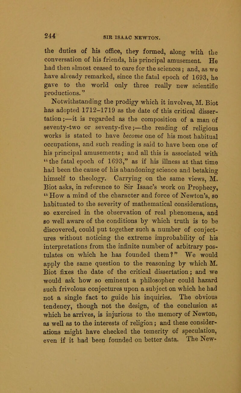 the duties of his office, they formed, along with the conversation of his friends, his principal amusement. He had then almost ceased to care for the sciences; and, as we have already remarked, since the fatal epoch of 1693, he gave to the world only three really new scientific productions. ” Notwithstanding the prodigy which it involves, M. Biot has adopted 1712-1719 as the date of this critical disser- tation ;—it is regarded as the composition of a man of seventy-two or seventy-five;—the reading of religious works is stated to have become one of his most habitual occupations, and such reading is said to have been one of his principal amusements; and all this is associated with “ the fatal epoch of 1693,” as if his illness at that time had been the cause of his abandoning science and betaking himself to theology. Carrying on the same views, M. Biot asks, in reference to Sir Isaac’s work on Prophecy, “ How a mind of the character and force of Newton’s, so habituated to the severity of mathematical considerations, so exercised in the observation of real phenomena, and so well aware of the conditions by which truth is to be discovered, could put together such a number of conject- ures without noticing the extreme improbability of his interpretations from the infinite number of arbitrary pos- tulates on which he has founded them?” We would apply the same question to the reasoning by which M. Biot fixes the date of the critical dissertation; and we would ask how so eminent a philosopher could hazard such frivolous conjectures upon a subject on which he had not a single fact to guide his inquiries. The obvious tendency, though not the design, of the conclusion at which he arrives, is injurious to the memory of Newton, as well as to the interests of religion; and these consider- ations might have checked the temerity of speculation, even if it had been founded on better data. The New-