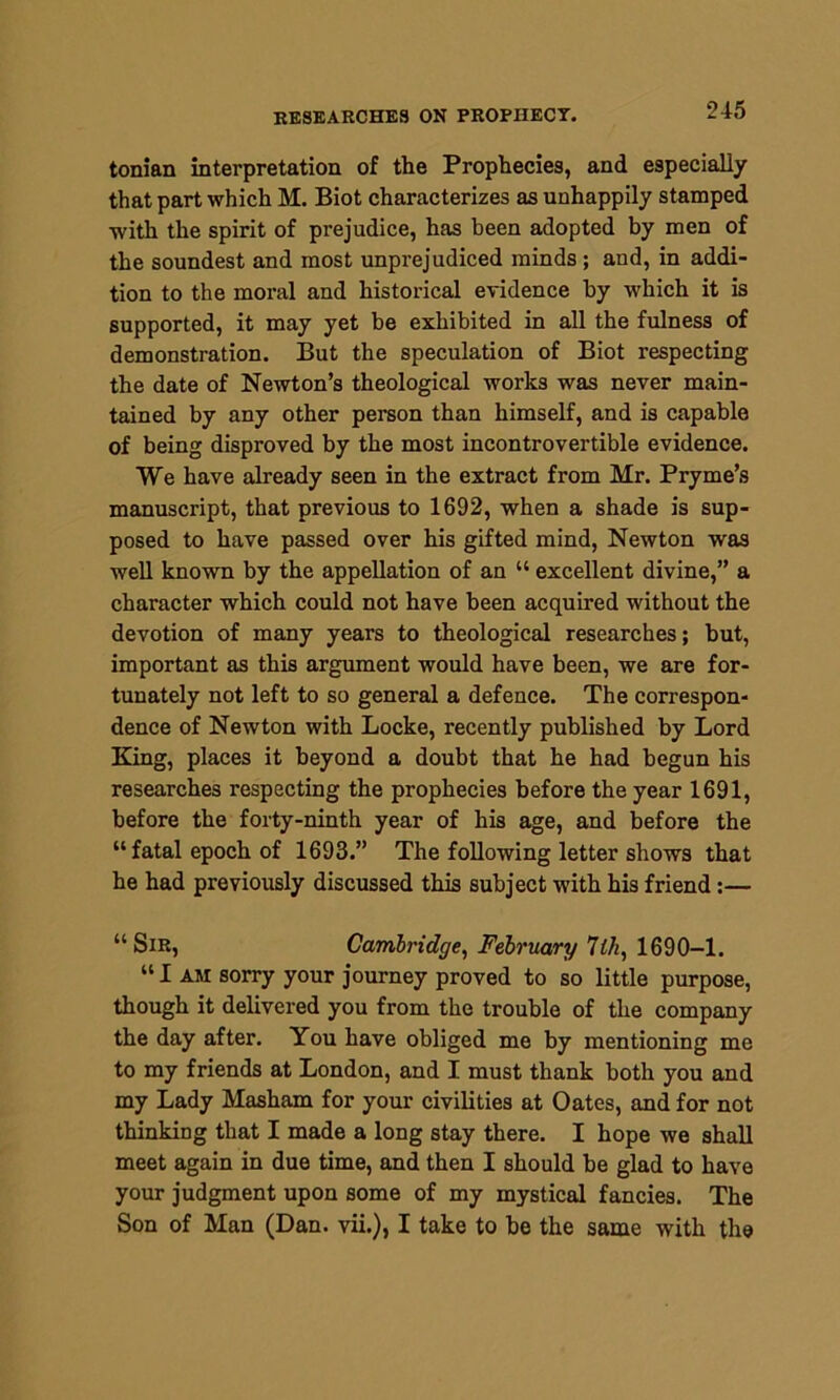 tonian interpretation of the Prophecies, and especially that part which M. Biot characterizes as unhappily stamped with the spirit of prejudice, has been adopted by men of the soundest and most unprejudiced minds ; and, in addi- tion to the moral and historical evidence by which it is supported, it may yet be exhibited in all the fulness of demonstration. But the speculation of Biot respecting the date of Newton’s theological works was never main- tained by any other person than himself, and is capable of being disproved by the most incontrovertible evidence. We have already seen in the extract from Mr. Pryme’s manuscript, that previous to 1692, when a shade is sup- posed to have passed over his gifted mind, Newton was well known by the appellation of an “ excellent divine,” a character which could not have been acquired without the devotion of many years to theological researches; but, important as this argument would have been, we are for- tunately not left to so general a defence. The correspon- dence of Newton with Locke, recently published by Lord King, places it beyond a doubt that he had begun his researches respecting the prophecies before the year 1691, before the forty-ninth year of his age, and before the “ fatal epoch of 1693.” The following letter shows that he had previously discussed this subject with his friend :— “Sir, Cambridge, February 7ih, 1690-1. “ I am sorry your journey proved to so little purpose, though it delivered you from the trouble of the company the day after. You have obliged me by mentioning me to my friends at London, and I must thank both you and my Lady Masham for your civilities at Oates, and for not thinking that I made a long stay there. I hope we shall meet again in due time, and then I should be glad to have your judgment upon some of my mystical fancies. The Son of Man (Dan. vii.), I take to be the same with the