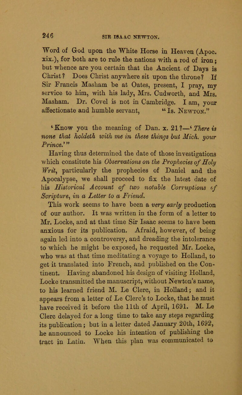 Word of God upon the White Horse in Heaven (Apoc. xix.), for both are to rule the nations with a rod of iron; but whence are you certain that the Ancient of Day9 is Christ? Does Christ anywhere sit upon the throne? If Sir Francis Masliain be at Oates, present, I pray, my service to him, with his lady, Mrs. Cudworth, and Mrs. Masham. Dr. Covel is not in Cambridge. I am, your affectionate and humble servant, “ Is. Newton.” ‘Know you the meaning of Dan. x. 21?—‘ There is none that holdeth with me in these things but Mich, your Prince.’ ” Having thus determined the date of those investigations which constitute his Observations on the Prophecies of Holy Writ, particularly the prophecies of Daniel and the Apocalypse, we shall proceed to fix the latest date of his Historical Account of two notable Corruptions of Scripture, in a Letter to a Friend. This work seems to have been a very early production of our author. It was written in the form of a letter to Mr. Locke, and at that time Sir Isaac seems to have been anxious for its publication. Afraid, however, of being again led into a controversy, and dreading the intolerance to which he might be exposed, he requested Mr. Locke, who was at that time meditating a voyage to Holland, to get it translated into French, and published on the Con- tinent. Having abandoned his design of visiting Holland, Locke transmitted the manuscript, without Newton’s name, to his learned friend M. Le Clerc, in Holland; and it appears from a letter of Le Clerc’s to Locke, that he must have received it before the 11th of April, 1691. M. Le Clerc delayed for a long time to take any steps regarding its publication; but in a letter dated January 20th, 1692, he announced to Locke his intention of publishing the tract in Latin. When this plan was communicated to