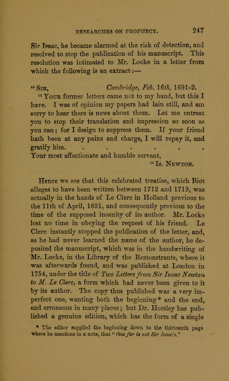 Sir Isaac, he became alarmed at the risk of detection, and resolved to stop the publication of his manuscript. This resolution was intimated to Mr. Locke in a letter from which the following is an extract:— “Sir, Cambridge, Feb. 16th, 1691-2. “Your former letters came not to my hand, but this I have. I was of opinion my papers had lain still, and am sorry to hear there is news about them. Let me entreat you to stop their translation and impression so soon as you can; for I design to suppress them. If your friend hath been at any pains and charge, I will repay it, and gratify him. ...... Your most affectionate and humble servant, “Is. Newton. Hence we see that this celebrated treatise, which Biot alleges to have been written between 1712 and 1719, was actually in the hands of Le Clerc in Holland previous to the 11th of April, 1691, and consequently previous to the time of the supposed insanity of its author. Mr. Locke lost no time in obeying the request of his friend. Le Clerc instantly stopped the publication of the letter, and, as he had never learned the name of the author, he de- posited the manuscript, which was in the handwriting of Mr. Locke, in the Libraiy of the Remonstrants, where it was afterwards found, and was published at London in 1754, under the title of Two Letters from Sir Isaac Newton to M. Le Clerc, a form which had never been given to it by its author. The copy thus published was a very im- perfect one, wanting both the beginning* and the end, and erroneous in many places; but Dr. Horsley has pub- lished a genuine edition, which has the form of a single • The editor supplied the beginning down to the thirteenth page where he mentions in a note, that “ thus far is not Sir Isaac's.”