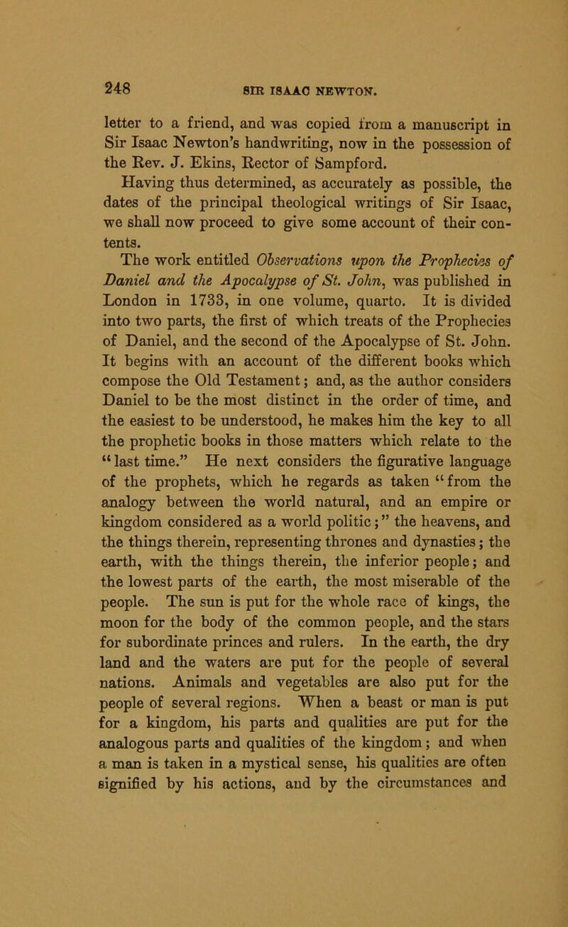 letter to a friend, and was copied from a manuscript in Sir Isaac Newton’s handwriting, now in the possession of the Rev. J. Ekins, Rector of Sampford. Having thus determined, as accurately as possible, the dates of the principal theological writings of Sir Isaac, we shall now proceed to give some account of their con- tents. The work entitled Observations upon the Prophecies of Daniel and the Apocalypse of St. John, was published in London in 1733, in one volume, quarto. It is divided into two parts, the first of which treats of the Prophecies of Daniel, and the second of the Apocalypse of St. John. It begins with an account of the different books which compose the Old Testament; and, as the author considers Daniel to be the most distinct in the order of time, and the easiest to be understood, he makes him the key to all the prophetic books in those matters which relate to the “ last time.” He next considers the figurative language of the prophets, which he regards as taken “ from the analogy between the world natural, and an empire or kingdom considered as a world politic; ” the heavens, and the things therein, representing thrones and dynasties; the earth, with the things therein, the inferior people; and the lowest parts of the earth, the most miserable of the people. The sun is put for the whole race of kings, the moon for the body of the common people, and the stars for subordinate princes and rulers. In the earth, the dry land and the waters are put for the people of several nations. Animals and vegetables are also put for the people of several regions. When a beast or man is put for a kingdom, his parts and qualities are put for the analogous parts and qualities of the kingdom; and when a man is taken in a mystical sense, his qualities are often signified by his actions, and by the circumstances and