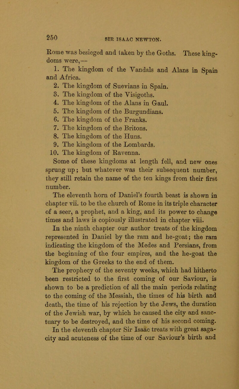 Rome was besieged and taken by tlie Goths. These king- doms were,— 1. The kingdom of the Vandals and Alans in Spain and Africa. 2. The kingdom of Suevians in Spain. 3. The kingdom of the Visigoths. 4. The kingdom of the Alans in Gaul. 5. The kingdom of the Burgundians. 6. The kingdom of the Franks. 7. The kingdom of the Britons. 8. The kingdom of the Huns. 9. The kingdom of the Lombards. 10. The kingdom of Ravenna. Some of these kingdoms at length fell, and new ones sprung up; but whatever was their subsequent number, they still retain the name of the ten kings from their first number. The eleventh horn of Daniel’s fourth beast is shown in chapter vii. to be the church of Rome in its triple character of a seer, a prophet, and a king, and its power to change times and laws is copiously illustrated in chapter viii. In the ninth chapter our author treats of the kingdom represented in Daniel by the ram and he-goat; the ram indicating the kingdom of the Medes and Persians, from the beginning of the four empires, and the he-goat the kingdom of the Greeks to the end of them. The prophecy of the seventy weeks, which had hitherto been restricted to the first coming of our Saviour, is shown to be a prediction of all the main periods relating to the coming of the Messiah, the times of his birth and death, the time of his rejection by the Jews, the duration of the Jewish war, by which he caused the city and sanc- tuary to be destroyed, and the time of his second coming. In the eleventh chapter Sir Isaac treats with great saga- city and acuteness of the time of our Saviour’s birth aud