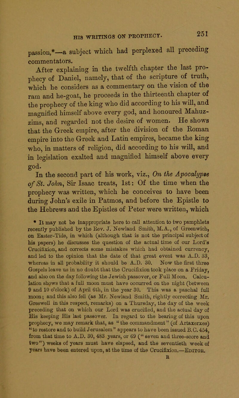 passioua subject which had perplexed all preceding commentators. After explaining in the twelfth chapter the last pio- phecy of Daniel, namely, that of the scripture of truth, which he considers as a commentary on the vision of the ram and he-goat, he proceeds in the thirteenth chapter of the prophecy of the king who did according to his will, and magnified himself above every god, and honoured Mahuz- zims, and regarded not the desire of women. He shows that the Greek empire, after the division of the Roman empire into the Greek and Latin empires, became the king who, in matters of religion, did according to his will, and in legislation exalted and magnified himself above every god. In the second part of his work, viz., On the Apocalypse of St. John, Sir Isaac treats, 1st: Of the time when the prophecy was written, which he conceives to have been during John’s exile in Patmos, and before the Epistle to the Hebrews and the Epistles of Peter were written, which * It may not be inappropriate here to call attention to two pamphlets recently published by the Kev. J. Newland Smith, M.A., of Greenwich, on Easter-Tide, in which (although that is not the principal subject of his papers) he discusses the question of the actual time of our Lord’s Crucifixion, and corrects some mistakes which had obtained currency, and led to the opinion that the date of that great event was A. 13. 33, whereas in all probability it should be A.D. 30. Now the first three Gospels leave us in no doubt that the Crucifixion took place on a Friday, and also on the day following the Jewish passover, or Full Moon. Calcu- lation shows that a full moon must have occurred on the night (between 9 and 10 o’clock) of April 6th, in the year 30. This was a paschal full moon; and this also fell (as Mr. Newland Smith, rightly correcting Mr. Greswell in this respect, remarks) on a Thursday, the day of the week preceding that on which our Lord was crucified, and the actual day of His keeping His last passover. In regard to the bearing of this upon prophecy, we may remark that, as “ the commandment ” (of Artaxerxes) “ to restore and to build Jerusalem ” appears to have been issued B.C. 454, from that time to A.D. 30, 483 years, or 69 (“ seven and three-score and two ”) weeks of years must have elapsed, and the seventieth week of years have been entered upon, at the time of the Crucifixion.—Editor. R
