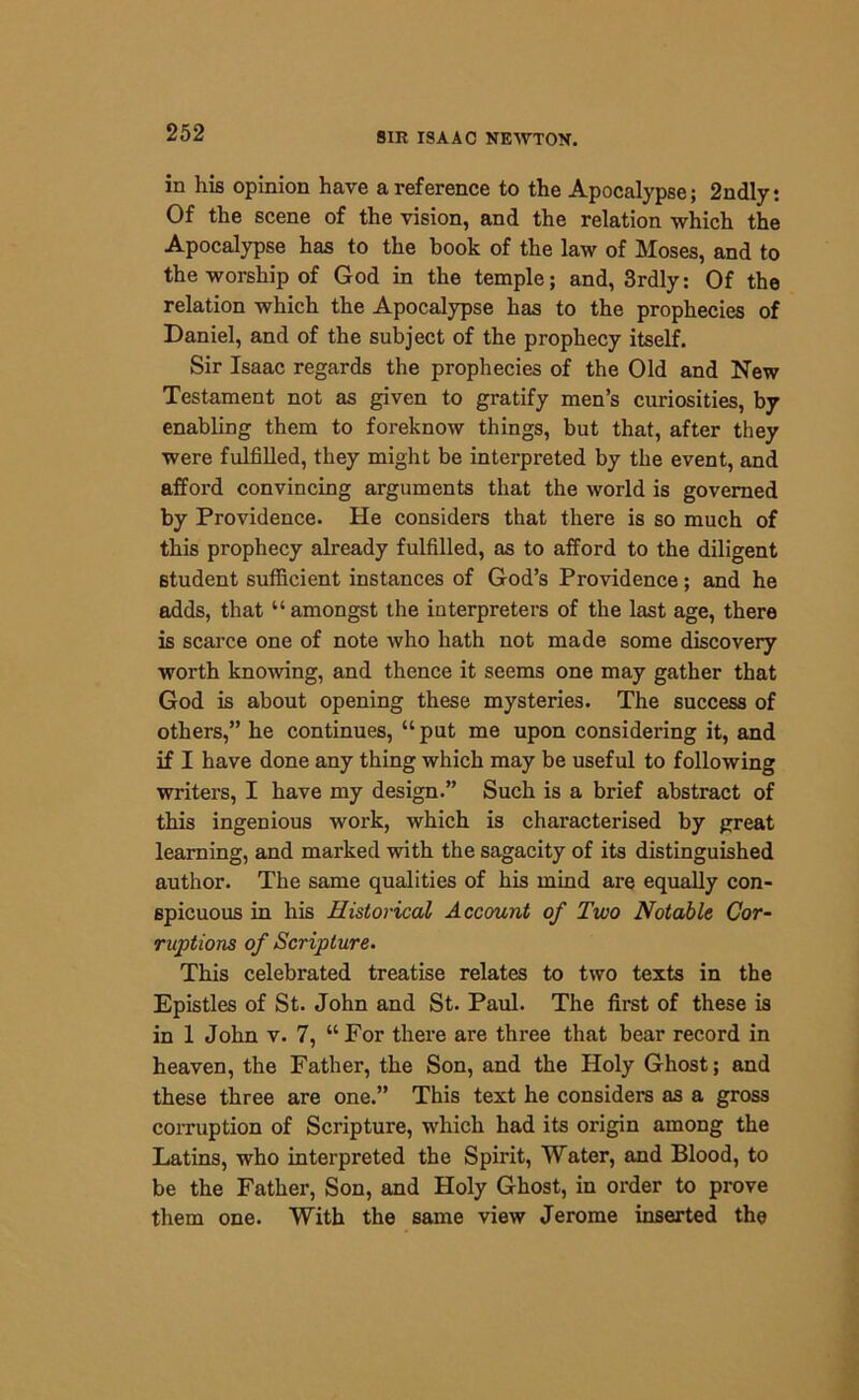 in his opinion have a reference to the Apocalypse; 2ndly: Of the scene of the vision, and the relation which the Apocalypse has to the book of the law of Moses, and to the worship of God in the temple; and, 3rdly: Of the relation which the Apocalypse has to the prophecies of Daniel, and of the subject of the prophecy itself. Sir Isaac regards the prophecies of the Old and New Testament not as given to gratify men’s curiosities, by enabling them to foreknow things, but that, after they were fulfilled, they might be interpreted by the event, and afford convincing arguments that the world is governed by Providence. He considers that there is so much of this prophecy already fulfilled, as to afford to the diligent 6tudent sufficient instances of God’s Providence; and he adds, that “ amongst the interpreters of the last age, there is scarce one of note who hath not made some discovery worth knowing, and thence it seems one may gather that God is about opening these mysteries. The success of others,” he continues, “put me upon considering it, and if I have done any thing which may be useful to following writers, I have my design.” Such is a brief abstract of this ingenious work, which is characterised by great learning, and marked with the sagacity of its distinguished author. The same qualities of his mind are equally con- spicuous in his Historical Account of Two Notable Cor- ruptions of Scripture. This celebrated treatise relates to two texts in the Epistles of St. John and St. Paul. The first of these is in 1 John v. 7, “For there are three that bear record in heaven, the Father, the Son, and the Holy Ghost; and these three are one.” This text he considers as a gross corruption of Scripture, which had its origin among the Latins, who interpreted the Spirit, Water, and Blood, to be the Father, Son, and Holy Ghost, in order to prove them one. With the same view Jerome inserted the