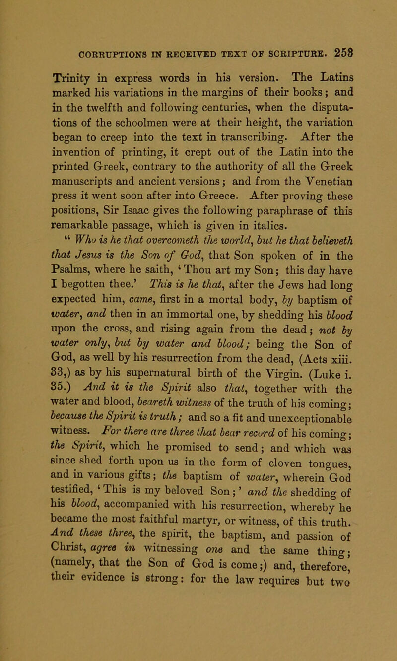 Trinity in express words in his version. The Latins marked his variations in the margins of their hooks ; and in the twelfth and following centuries, when the disputa- tions of the schoolmen were at their height, the variation began to creep into the text in transcribing. After the invention of printing, it crept out of the Latin into the printed Greek, contrary to the authority of all the Greek manuscripts and ancient versions; and from the Venetian press it went soon after into Greece. After proving these positions, Sir Isaac gives the following paraphrase of this remarkable passage, which is given in italics. “ Who is he that overcometh the world, but he that believeth that Jesus is the Son of God, that Son spoken of in the Psalms, where he saith, ‘ Thou art my Son; this day have I begotten thee.’ This is he that, after the Jews had long expected him, came, first in a mortal body, by baptism of water, and then in an immortal one, by shedding his blood upon the cross, and rising again from the dead; not by water only, but by water and blood; being the Son of God, as well by his resurrection from the dead, (Acts xiii. 33,) as by his supernatural birth of the Virgin. (Luke i. 35.) And it is the Spirit also that, together with the water and blood, beareth witness of the truth of his coming; because the Spirit is truth; and so a fit and unexceptionable witness. For there are three that bear record of his coming; the Spirit, which he promised to send; and which was since shed forth upon us in the form of cloven tongues, and in various gifts; the baptism of water, wherein God testified, 4 This is my beloved Son; ’ and the shedding of his blood, accompanied with his resurrection, whereby he became the most faithful martyr, or witness, of this truth. And these three, the spirit, the baptism, and passion of Christ, agree in witnessing one and the same thing; (namely, that the Son of God is come;) and, therefore, their evidence is strong: for the law requires but two