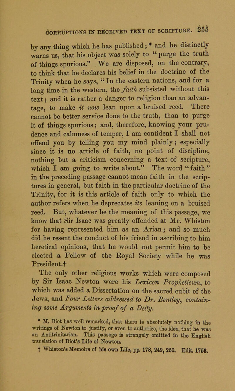 by any thing which he has published; * and he distinctly warns us, that his object was solely to u purge the truth of things spurious.” We are disposed, on the contrary, to think that he declares his belief in the doctrine of the Trinity when he says, “ In the eastern nations, and for a long time in the western, the faith subsisted without this text; and it is rather a danger to religion than an advan- tage, to make it now lean upon a bruised reed. There cannot be better service done to the truth, than to purge it of things spurious; and, therefore, knowing your pru- dence and calmness of temper, I am confident I shall not offend you by telling you my mind plainly; especially since it is no article of faith, no point of discipline, nothing but a criticism concerning a text of scripture, which I am going to write about.” The word “ faith ” in the preceding passage cannot mean faith in the scrip- tures in general, but faith in the particular doctrine of the Trinity, for it is this article of faith only to which the author refers when he deprecates its leaning on a bruised reed. But, whatever be the meaning of this passage, we know that Sir Isaac was greatly offended at Mr. Whiston for having represented him as an Arian; and so much did he resent the conduct of his friend in ascribing to him heretical opinions, that he would not permit him to be elected a Fellow of the Royal Society while he was President.! The only other religious works which were composed by Sir Isaac Newton were his Lexicon Propheticum, to which was added a Dissertation on the sacred cubit of the Jews, and Four Letters addressed to Dr. Bentley, contain- ing some Arguments in proof of a Deity. * M. Biot has well remarked, that there is absolutely nothing in the writings of Newton to justify, or even to authorize, the idea, that he was an Antitrinitarian. This passage is strangely omitted in the English translation of Biot’s Life of Newton. f Whiston’s Memoirs of his own Life, pp. 178, 249, 260. Edit. 1768.