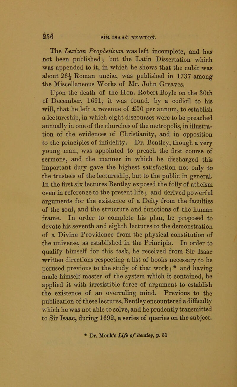 The Lexicon Propheticum was left incomplete, and has not been published; but the Latin Dissertation which was appended to it, in which he shows that the cubit was about 26^ Roman uncias, was published in 1737 among the Miscellaneous Works of Mr. John Greaves. Upon the death of the Hon. Robert Boyle on the 30th of December, 1691, it was found, by a codicil to his will, that he left a revenue of £50 per annum, to establish a lectureship, in which eight discourses were to be preached annually in one of the churches of the metropolis, in illustra- tion of the evidences of Christianity, and in opposition to the principles of infidelity. Dr. Bentley, though a very young man, was appointed to preach the first course of sermons, and the manner in which he discharged this important duty gave the highest satisfaction not only to the trustees of the lectureship, but to the public in general In the first six lectures Bentley exposed the folly of atheism, even in reference to the present life; and derived powerful arguments for the existence of a Deity from the faculties of the soul, and the structure and functions of the human frame. In order to complete his plan, he proposed to devote his seventh and eighth lectures to the demonstration of a Divine Providence from the physical constitution of the universe, as established in the Principia. In order to qualify himself for this task, he received from Sir Isaac written directions respecting a list of books necessary to be perused previous to the study of that work; * and having made himself master of the system which it contained, he applied it with irresistible force of argument to establish the existence of an overruling mind. Previous to the publication of these lectures, Bentley encountered a difficulty which he was not able to solve, and he prudently transmitted to Sir Isaac, during 1692, a series of queries on the subject. • Dr. Monk’s Life of Bentley, p. 81