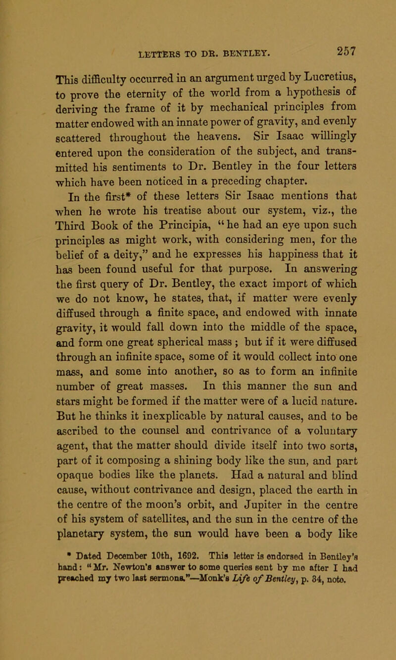 This difficulty occurred in an argument urged by Lucretius, to prove the eternity of the world from a hypothesis of deriving the frame of it by mechanical principles from matter endowed with an innate power of gravity, and evenly scattered throughout the heavens. Sir Isaac willingly entered upon the consideration of the subject, and trans- mitted his sentiments to Dr. Bentley in the four letters which have been noticed in a preceding chapter. In the first* of these letters Sir Isaac mentions that when he wrote his treatise about our system, viz., the Third Book of the Principia, “ he had an eye upon such principles as might work, with considering men, for the belief of a deity,” and he expresses his happiness that it has been found useful for that purpose. In answering the first query of Dr. Bentley, the exact import of which we do not know, he states, that, if matter were evenly diffused through a finite space, and endowed with innate gravity, it would fall down into the middle of the space, and form one great spherical mass ; but if it were diffused through an infinite space, some of it would collect into one mass, and some into another, so as to form an infinite number of great masses. In this manner the sun and stars might be formed if the matter were of a lucid nature. But he thinks it inexplicable by natural causes, and to be ascribed to the counsel and contrivance of a voluntary- agent, that the matter should divide itself into two sorts, part of it composing a shining body like the sun, and part opaque bodies like the planets. Had a natural and blind cause, without contrivance and design, placed the earth in the centre of the moon’s orbit, and Jupiter in the centre of his system of satellites, and the sun in the centre of the planetary system, the sun would have been a body like • Dated December 10th, 1692. This letter is endorsed in Bentley’s hand: “ Mr. Newton’s answer to some queries sent by mo after I had preached my two last sermons.”—Monk’s Life of Bentley, p. 34, noto.