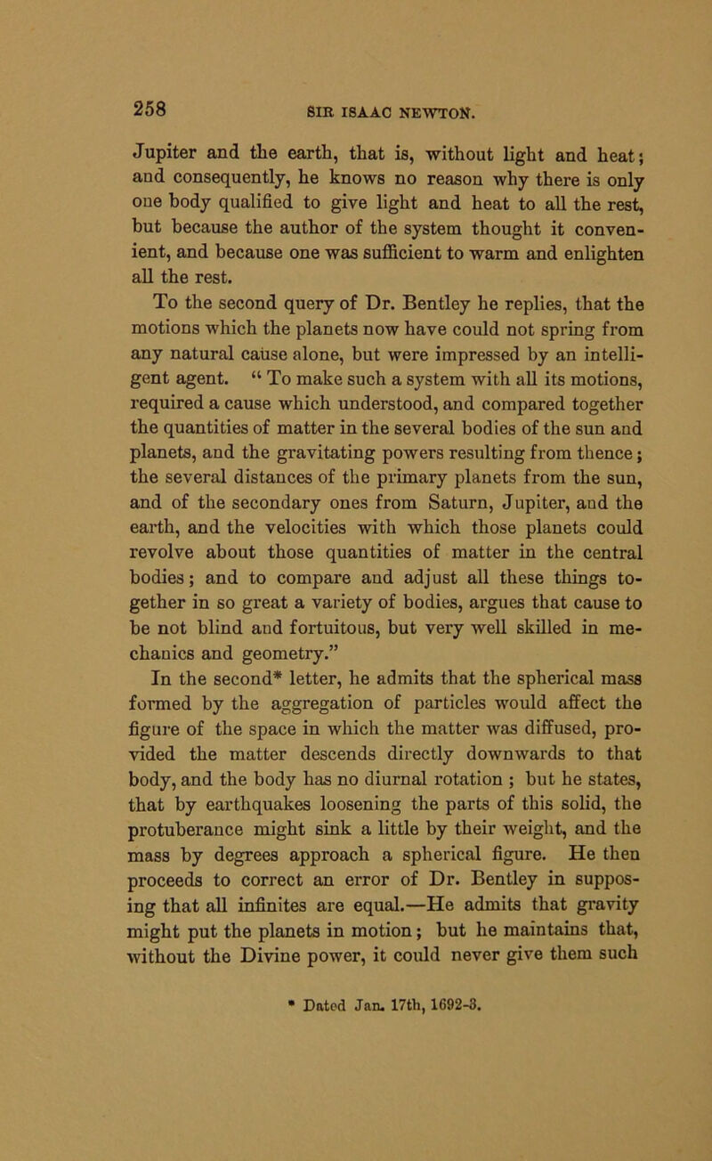 Jupiter and the earth, that is, without light and heat; and consequently, he knows no reason why there is only one body qualified to give light and heat to all the rest, hut because the author of the system thought it conven- ient, and because one was sufficient to warm and enlighten all the rest. To the second query of Dr. Bentley he replies, that the motions which the planets now have could not spring from any natural cause alone, but were impressed by an intelli- gent agent. “ To make such a system with all its motions, required a cause which understood, and compared together the quantities of matter in the several bodies of the sun and planets, and the gravitating powers resulting from thence; the several distances of the primary planets from the sun, and of the secondary ones from Saturn, Jupiter, and the earth, and the velocities with which those planets could revolve about those quantities of matter in the central bodies; and to compare and adj ust all these things to- gether in so great a variety of bodies, argues that cause to be not blind and fortuitous, but very well skilled in me- chanics and geometry.” In the second* letter, he admits that the spherical mass formed by the aggregation of particles would affect the figure of the space in which the matter was diffused, pro- vided the matter descends directly downwards to that body, and the body has no diurnal rotation ; but he states, that by earthquakes loosening the parts of this solid, the protuberance might sink a little by their weight, and the mass by degrees approach a spherical figure. He then proceeds to correct an error of Dr. Bentley in suppos- ing that all infinites are equal.—He admits that gravity might put the planets in motion; but he maintains that, without the Divine power, it could never give them such Dated Jan. 17th, 1692-3.