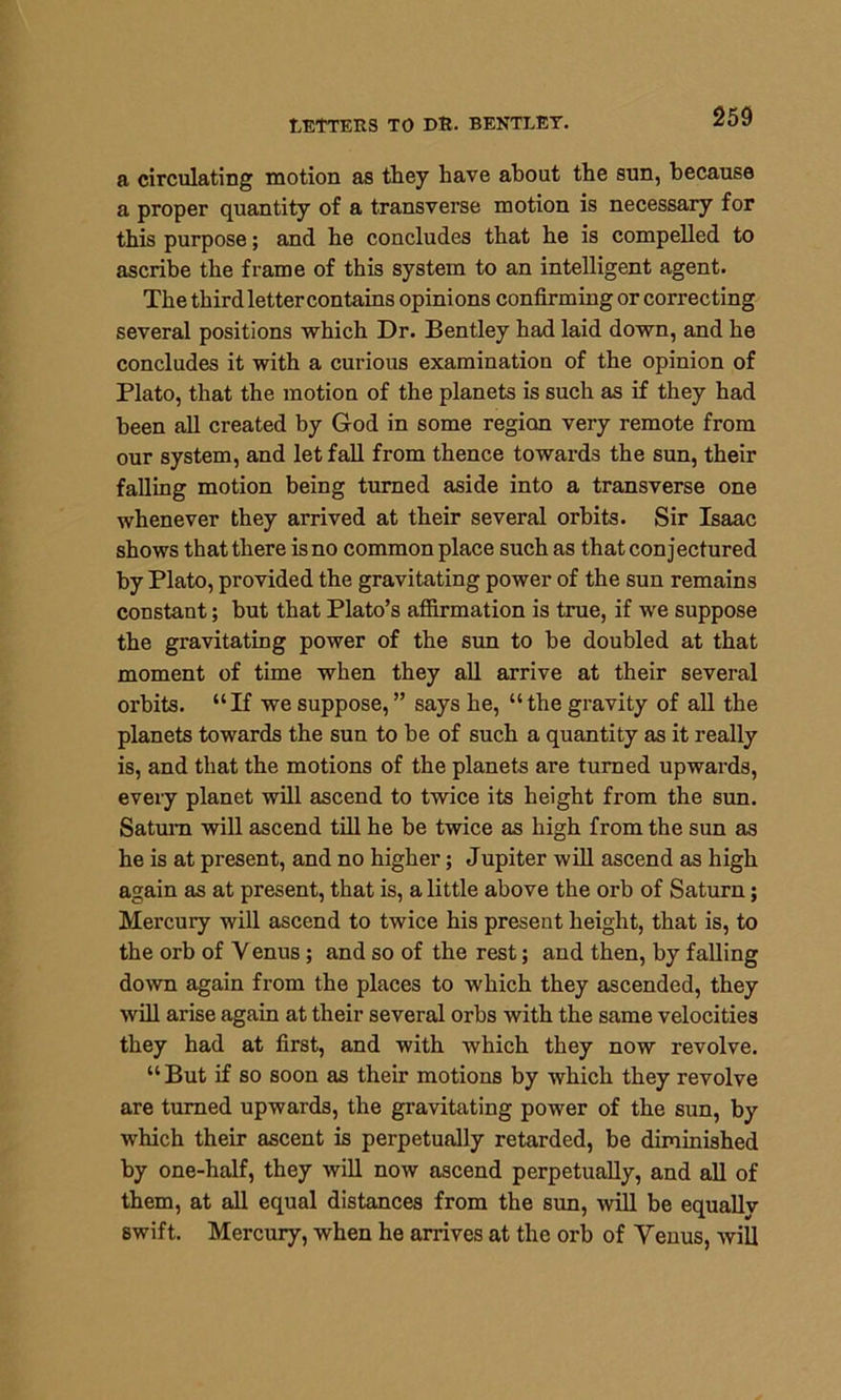 a circulating motion as they have about the sun, because a proper quantity of a transverse motion is necessary for this purpose; and he concludes that he is compelled to ascribe the frame of this system to an intelligent agent. The third letter contains opinions confirming or correcting several positions which Dr. Bentley had laid down, and he concludes it with a curious examination of the opinion of Plato, that the motion of the planets is such as if they had been all created by God in some region very remote from our system, and let fall from thence towards the sun, their falling motion being turned aside into a transverse one whenever they arrived at their several orbits. Sir Isaac shows that there is no commonplace such as that conjectured by Plato, provided the gravitating power of the sun remains constant; but that Plato’s affirmation is true, if we suppose the gravitating power of the sun to be doubled at that moment of time when they all arrive at their several orbits. “If we suppose,” says he, “the gravity of all the planets towards the sun to be of such a quantity as it really is, and that the motions of the planets are turned upwards, every planet will ascend to twice its height from the sun. Saturn will ascend till he be twice as high from the sun as he is at present, and no higher; Jupiter will ascend as high again as at present, that is, a little above the oi’b of Saturn; Mercury will ascend to twice his present height, that is, to the orb of Y enus; and so of the rest; and then, by falling down again from the places to which they ascended, they will arise again at their several orbs with the same velocities they had at first, and with which they now revolve. “But if so soon as their motions by which they revolve are turned upwards, the gravitating power of the sun, by which their ascent is perpetually retarded, be diminished by one-half, they will now ascend perpetually, and all of them, at all equal distances from the sun, will be equally swift. Mercury, when he arrives at the orb of Y’enus, will