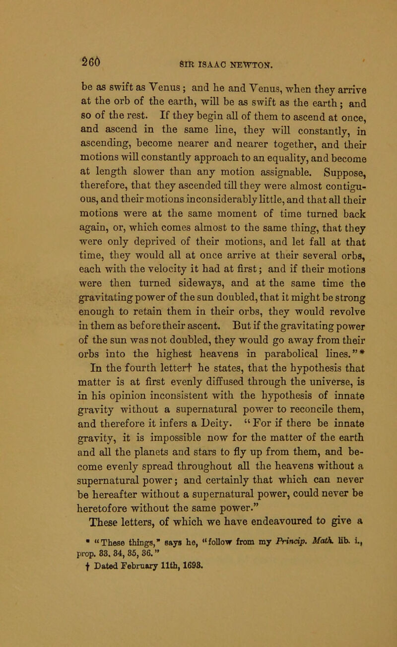 266 be as swift as Venus ; and lie and Venus, when they arrive at the orb of the earth, will be as swift as the earth; and so of the rest. If they begin all of them to ascend at once, and ascend in the same line, they will constantly, in ascending, become nearer and nearer together, and their motions will constantly approach to an equality, and become at length slower than any motion assignable. Suppose, therefore, that they ascended till they were almost contigu- ous, and their motions inconsiderably little, and that all their motions were at the same moment of time turned back again, or, which comes almost to the same thing, that they were only deprived of their motions, and let fall at that time, they would all at once arrive at their several orbs, each with the velocity it had at first; and if their motions were then turned sideways, and at the same time the gravitating power of the sun doubled, that it might be strong enough to retain them in their orbs, they would revolve in them as before their ascent. But if the gravitating power of the sun was not doubled, they would go away from their orbs into the highest heavens in parabolical lines.”* In the fourth letter! he states, that the hypothesis that matter is at first evenly diffused through the universe, is in his opinion inconsistent with the hypothesis of innate gravity without a supernatural power to reconcile them, and therefore it infers a Deity. “For if there be innate gravity, it is impossible now for the matter of the earth and all the planets and stars to fly up from them, and be- come evenly spread throughout all the heavens without a supernatural power; and certainly that which can never be hereafter without a supernatural power, could never be heretofore without the same power.” These letters, of which we have endeavoured to give a • “These things, says he, “follow from my Princip. MatA. lib. i., prop. 83. 34, 35, 36. ” f Dated February 11th, 1693.