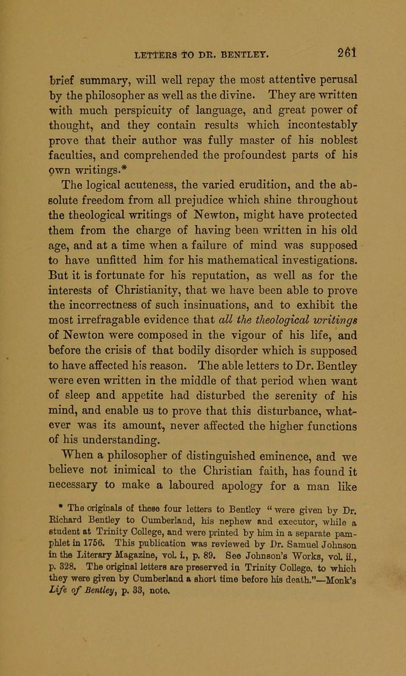 brief summary, will well repay the most attentive perusal by the philosopher as well as the divine. They are written with much perspicuity of language, and great power of thought, and they contain results which incontestably prove that their author was fully master of his noblest faculties, and comprehended the profoundest parts of his own writings.* The logical acuteness, the varied erudition, and the ab- solute freedom from all prejudice which shine throughout the theological writings of Newton, might have protected them from the charge of having been written in his old age, and at a time when a failure of mind was supposed to have unfitted him for his mathematical investigations. But it is fortunate for his reputation, as well as for the interests of Christianity, that we have been able to prove the incorrectness of such insinuations, and to exhibit the most irrefragable evidence that all the theological writings of Newton were composed in the vigour of his life, and before the crisis of that bodily disorder which is supposed to have affected his reason. The able letters to Dr. Bentley were even written in the middle of that period when want of sleep and appetite had disturbed the serenity of his mind, and enable us to prove that this disturbance, what- ever was its amount, never affected the higher functions of his understanding. When a philosopher of distinguished eminence, and we believe not inimical to the Christian faith, has found it necessary to make a laboured apology for a man like • The originals of these four letters to Bentloy “ were given by Dr. Richard Bentley to Cumberland, his nephew and executor, while a student at Trinity College, and were printed by him in a separate pam- phlet in 1756. This publication was reviewed by Dr. Samuel Johnson in the Literary Magazine, voh i., p. 89. See Johnson’s Works, vol ii., p. 328. The original letters are preserved in Trinity College, to which they were given by Cumberland a short time before his death.”—Monk’s Life of Bentley, p. 33, note.