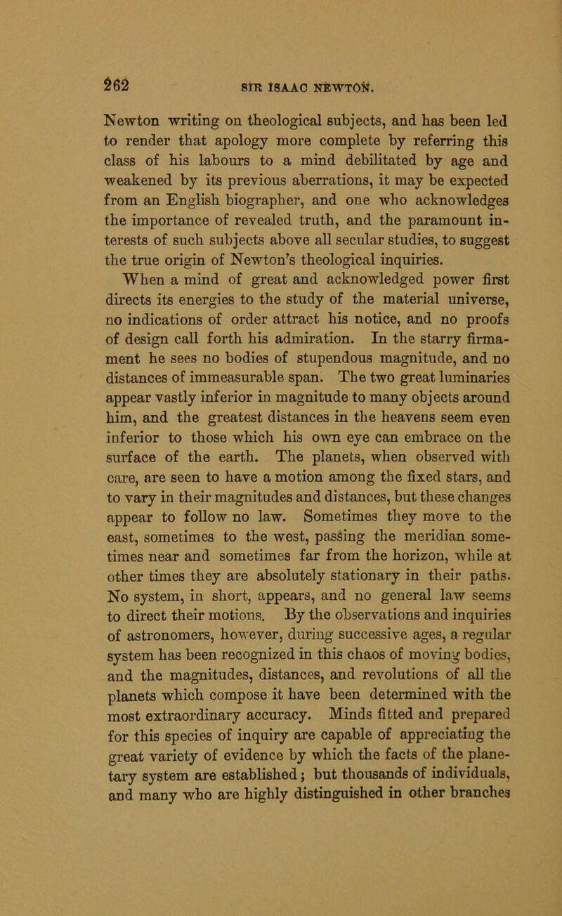 Newton writing on theological subjects, and has been led to render that apology more complete by referring this class of his labours to a mind debilitated by age and weakened by its previous aberrations, it may be expected from an English biographer, and one who acknowledges the importance of revealed truth, and the paramount in- terests of such subjects above all secular studies, to suggest the true origin of Newton’s theological inquiries. When a mind of great and acknowledged power first directs its energies to the study of the material universe, no indications of order attract his notice, and no proofs of design call forth his admiration. In the starry firma- ment he sees no bodies of stupendous magnitude, and no distances of immeasurable span. The two great luminaries appear vastly inferior in magnitude to many objects around him, and the greatest distances in the heavens seem even inferior to those which his own eye can embrace on the surface of the earth. The planets, when observed with care, are seen to have a motion among the fixed stars, and to vary in their magnitudes and distances, but these changes appear to follow no law. Sometimes they move to the east, sometimes to the west, passing the meridian some- times near and sometimes far from the horizon, while at other times they are absolutely stationary in their paths. No system, in short, appears, and no general law seems to direct their motions. By the observations and inquiries of astronomers, however, during successive ages, a regular system has been recognized in this chaos of moving bodies, and the magnitudes, distances, and revolutions of all the planets which compose it have been determined with the most extraordinary accuracy. Minds fitted and prepared for this species of inquiry are capable of appreciating the great variety of evidence by which the facts of the plane- tary system are established; but thousands of individuals, and many who are highly distinguished in other branches
