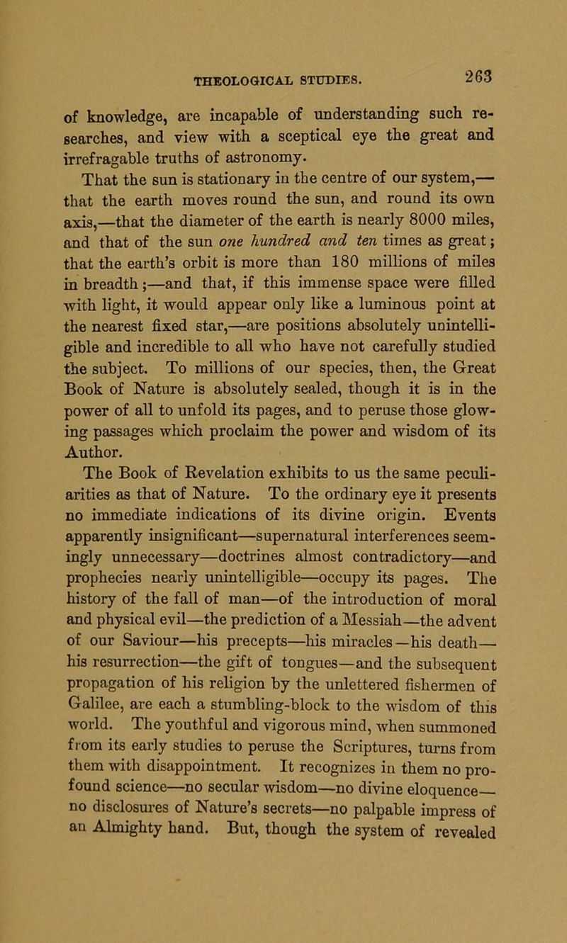 of knowledge, are incapable of understanding such re- searches, and view with a sceptical eye the great and irrefragable truths of astronomy. That the sun is stationary in the centre of our system,— that the earth moves round the sun, and round its own axis,—that the diameter of the earth is nearly 8000 miles, and that of the sun one hundred and ten times as great; that the earth’s orbit is more than 180 millions of miles in breadth ;—and that, if this immense space were filled with light, it would appear only like a luminous point at the nearest fixed star,—are positions absolutely unintelli- gible and incredible to all who have not carefully studied the subject. To millions of our species, then, the Great Book of Nature is absolutely sealed, though it is in the power of all to unfold its pages, and to peruse those glow- ing passages which proclaim the power and wisdom of its Author. The Book of Revelation exhibits to us the same peculi- arities as that of Nature. To the ordinary eye it presents no immediate indications of its divine origin. Events apparently insignificant—supernatural interferences seem- ingly unnecessary—doctrines almost contradictory—and prophecies nearly unintelligible—occupy its pages. The history of the fall of man—of the introduction of moral and physical evil—the prediction of a Messiah—the advent of our Saviour—his precepts—his miracles—his death— his resurrection—the gift of tongues—and the subsequent propagation of his religion by the unlettered fishermen of Galilee, are each a stumbling-block to the wisdom of this world. The youthful and vigorous mind, when summoned from its early studies to peruse the Scriptures, turns from them with disappointment. It recognizes in them no pro- found science—no secular wisdom—no divine eloquence no disclosures of Nature’s secrets—no palpable impress of an Almighty hand. But, though the system of revealed