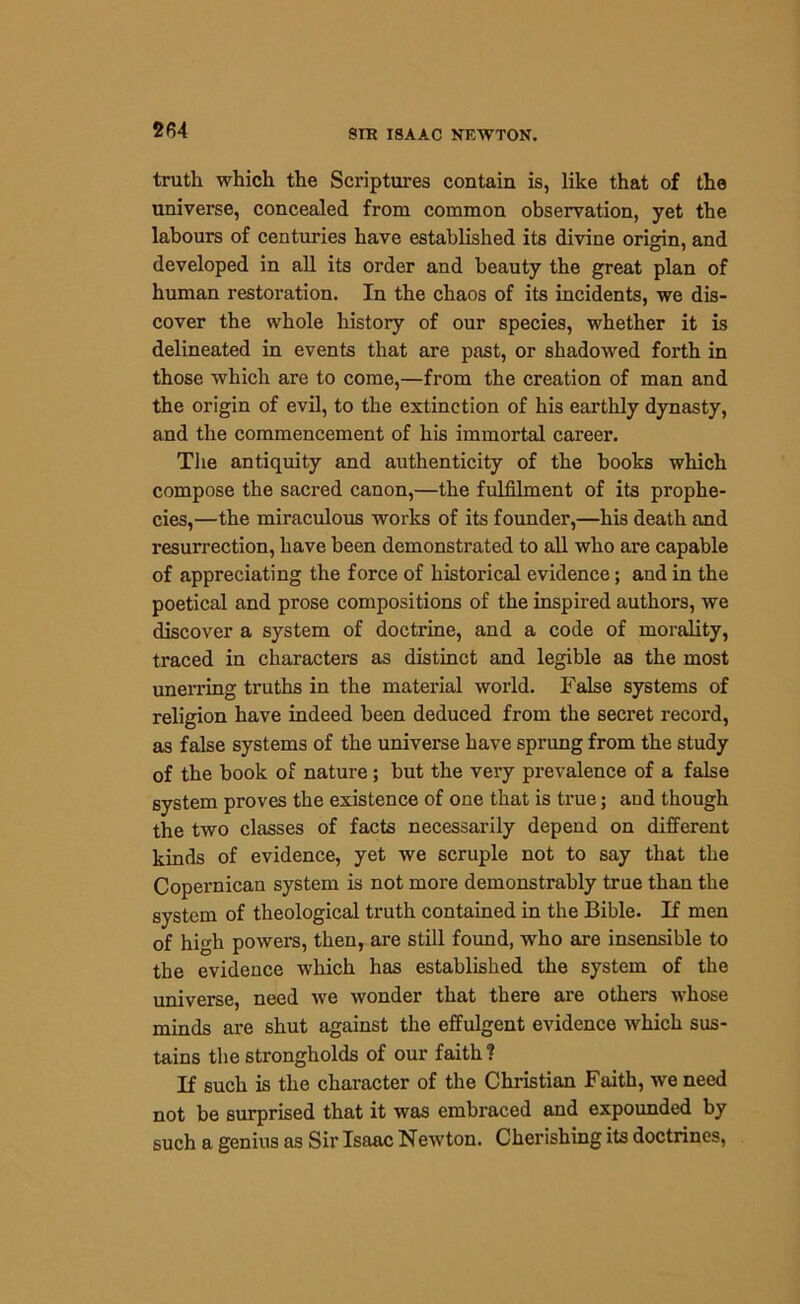 2f54 truth which the Scriptures contain is, like that of the universe, concealed from common observation, yet the labours of centuries have established its divine origin, and developed in all its order and beauty the great plan of human restoration. In the chaos of its incidents, we dis- cover the whole history of our species, whether it is delineated in events that are past, or shadowed forth in those which are to come,—from the creation of man and the origin of evil, to the extinction of his earthly dynasty, and the commencement of his immortal career. The antiquity and authenticity of the books which compose the sacred canon,—the fulfilment of its prophe- cies,—the miraculous works of its founder,—his death and resurrection, have been demonstrated to all who are capable of appreciating the force of historical evidence; and in the poetical and prose compositions of the inspired authors, we discover a system of doctrine, and a code of morality, traced in characters as distinct and legible as the most unerring truths in the material world. False systems of religion have indeed been deduced from the secret record, as false systems of the universe have sprung from the study of the book of nature; but the very prevalence of a false system proves the existence of one that is true; and though the two classes of facts necessarily depend on different kinds of evidence, yet we scruple not to say that the Copernican system is not more demonstrably true than the system of theological truth contained in the Bible. If men of high powers, then, are still found, who are insensible to the evidence which has established the system of the universe, need we wonder that there are others whose minds are shut against the effulgent evidence which sus- tains the strongholds of our faith 1 If such is the character of the Christian Faith, we need not be surprised that it was embraced and expounded by such a genius as Sir Isaac Newton. Cherishing its doctrines,