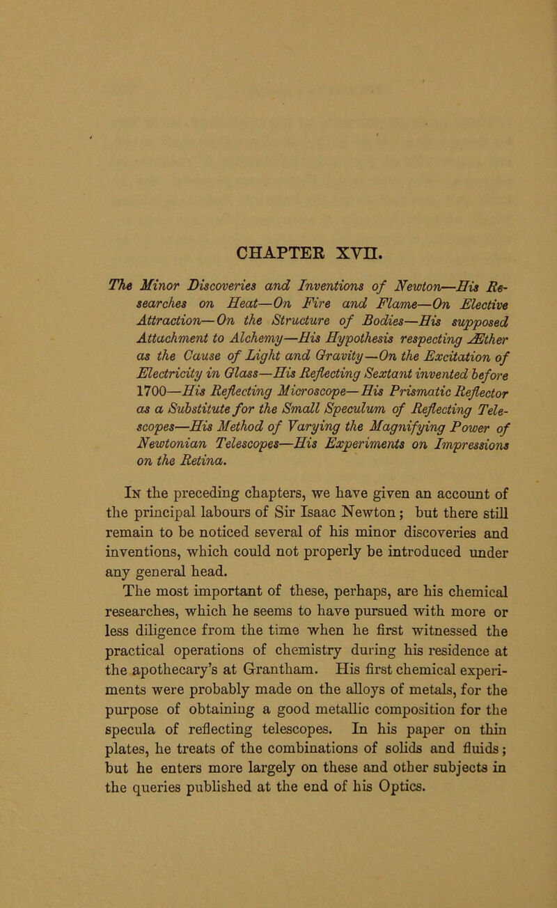 CHAPTER XVH. The Minor Discoveries and Inventions of Newton—His Re- searches on Heat—On Fire and Flame—On Elective Attraction—On the Structure of Bodies—His supposed Attachment to Alchemy—His Hypothesis respecting JEther as the Cause of Light and Gravity—On the Excitation of Electricity in Glass—His Reflecting Sextant invented before 1700—His Reflecting Microscope—His Prismatic Reflector as a Substitute for the Small Speculum of Reflecting Tele- scopes—His Method of Varying the Magnifying Power of Newtonian Telescopes—His Experiments on Impressions on the Retina. In the preceding chapters, we have given an account of the principal labours of Sir Isaac Newton; but there still remain to be noticed several of his minor discoveries and inventions, which could not properly be introduced under any general head. The most important of these, perhaps, are his chemical researches, which he seems to have pursued with more or less diligence from the time when he first witnessed the practical operations of chemistry during his residence at the apothecary’s at Grantham. His first chemical experi- ments were probably made on the alloys of metals, for the purpose of obtaining a good metallic composition for the specula of reflecting telescopes. In his paper on thin plates, he treats of the combinations of solids and fluids; but he enters more largely on these and other subjects in the queries published at the end of his Optics.