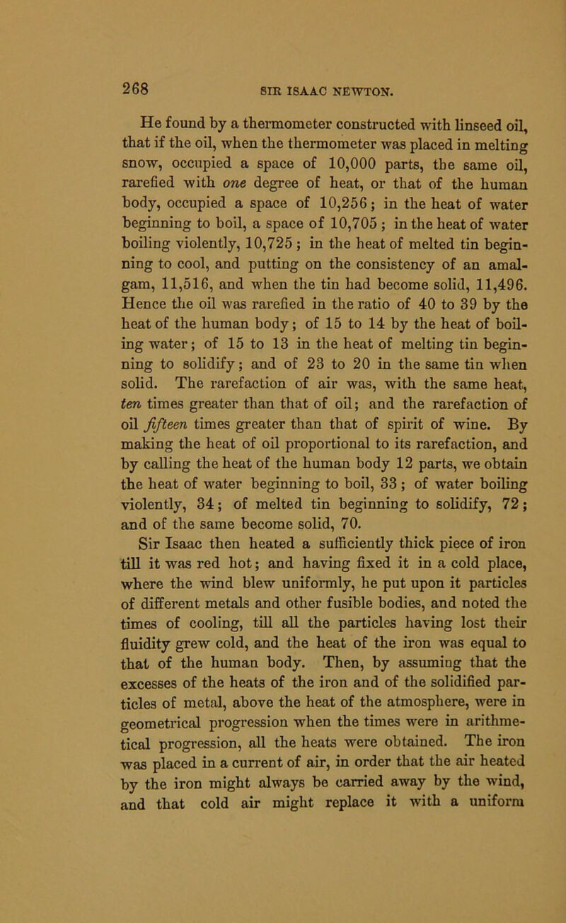 He found by a thermometer constructed with linseed oil, that if the oil, when the thermometer was placed in melting snow, occupied a space of 10,000 parts, the same oil, rarefied with one degree of heat, or that of the human body, occupied a space of 10,256; in the heat of water beginning to boil, a space of 10,705 ; in the heat of water boiling violently, 10,725 ; in the heat of melted tin begin- ning to cool, and putting on the consistency of an amal- gam, 11,516, and when the tin had become solid, 11,496. Hence the oil was rarefied in the ratio of 40 to 39 by the heat of the human body; of 15 to 14 by the heat of boil- ing water; of 15 to 13 in the heat of melting tin begin- ning to solidify; and of 23 to 20 in the same tin when solid. The rarefaction of air was, with the same heat, ten times greater than that of oil; and the rarefaction of oil fifteen times greater than that of spirit of wine. By making the heat of oil proportional to its rarefaction, and by calling the heat of the human body 12 parts, we obtain the heat of water beginning to boil, 33 ; of water boiling violently, 34; of melted tin beginning to solidify, 72; and of the same become solid, 70. Sir Isaac then heated a sufficiently thick piece of iron till it was red hot; and having fixed it in a cold place, where the wind blew uniformly, he put upon it particles of different metals and other fusible bodies, and noted the times of cooling, till all the particles having lost their fluidity grew cold, and the heat of the iron was equal to that of the human body. Then, by assuming that the excesses of the heats of the iron and of the solidified par- ticles of metal, above the heat of the atmosphere, were in geometrical progression when the times were in arithme- tical progression, all the heats were obtained. The iron was placed in a current of air, in order that the air heated by the iron might always be carried away by the wind, and that cold air might replace it with a uniform