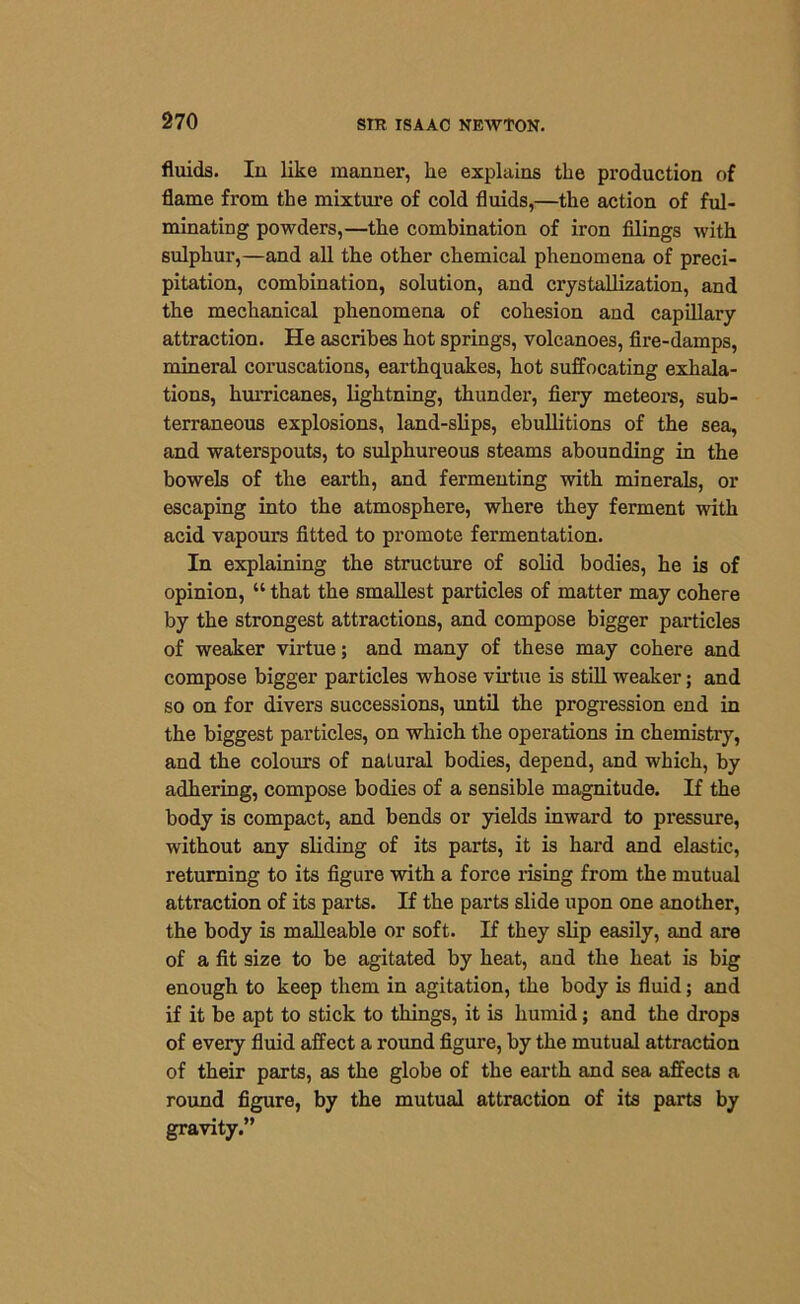 fluids. In like manner, he explains the production of flame from the mixture of cold fluids,—the action of ful- minating powders,—the combination of iron filings with sulphur,—and all the other chemical phenomena of preci- pitation, combination, solution, and crystallization, and the mechanical phenomena of cohesion and capillary attraction. He ascribes hot springs, volcanoes, fire-damps, mineral coruscations, earthquakes, hot suffocating exhala- tions, hurricanes, lightning, thunder, fiery meteors, sub- terraneous explosions, land-slips, ebullitions of the sea, and waterspouts, to sulphureous steams abounding in the bowels of the earth, and fermenting with minerals, or escaping into the atmosphere, where they ferment with acid vapours fitted to promote fermentation. In explaining the structure of solid bodies, he is of opinion, “ that the smallest particles of matter may cohere by the strongest attractions, and compose bigger particles of weaker virtue; and many of these may cohere and compose bigger particles whose virtue is still weaker; and so on for divers successions, until the progression end in the biggest particles, on which the operations in chemistry, and the colours of naLural bodies, depend, and which, by adhering, compose bodies of a sensible magnitude. If the body is compact, and bends or yields inward to pressure, without any sliding of its parts, it is hard and elastic, returning to its figure with a force rising from the mutual attraction of its parts. If the parts slide upon one another, the body is malleable or soft. If they slip easily, and are of a fit size to be agitated by heat, and the heat is big enough to keep them in agitation, the body is fluid; and if it be apt to stick to things, it is humid; and the drops of every fluid affect a round figure, by the mutual attraction of their parts, as the globe of the earth and sea affects a round figure, by the mutual attraction of its parts by gravity.”