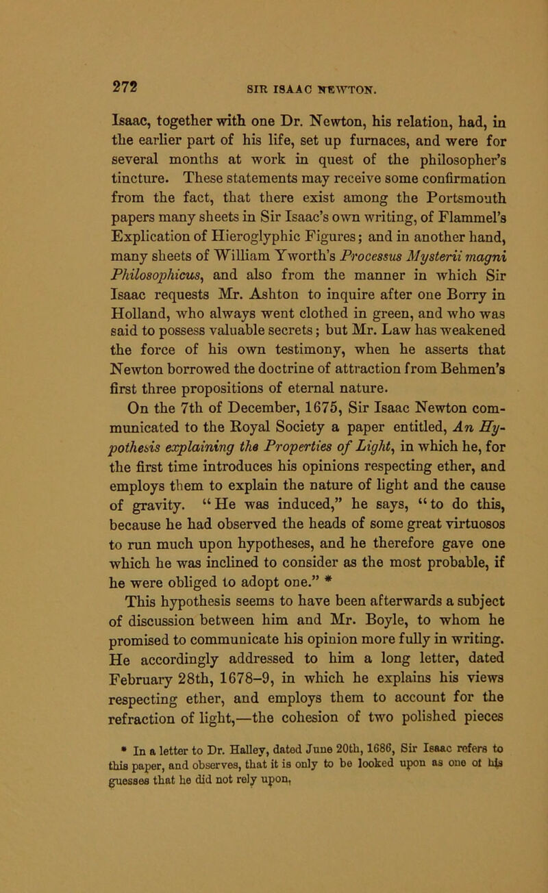 Isaac, together with one Dr. Newton, his relation, had, in the earlier part of his life, set up furnaces, and were for several months at work in quest of the philosopher’s tincture. These statements may receive some confirmation from the fact, that there exist among the Portsmouth papers many sheets in Sir Isaac’s own writing, of Flammel’s Explication of Hieroglyphic Figures; and in another hand, many sheets of William Yworth’s Processus Mysterii magni Pliilosophicus, and also from the manner in which Sir Isaac requests Mr. Ashton to inquire after one Borry in Holland, who always went clothed in green, and who was said to possess valuable secrets; but Mr. Law has weakened the force of his own testimony, when he asserts that Newton borrowed the doctrine of attraction from Behmen’s first three propositions of eternal nature. On the 7th of December, 1675, Sir Isaac Newton com- municated to the Royal Society a paper entitled, An Hy- pothesis explaining the Properties of Light, in which he, for the first time introduces his opinions respecting ether, and employs them to explain the nature of light and the cause of gravity. “He was induced,” he says, “to do this, because he had observed the heads of some great virtuosos to run much upon hypotheses, and he therefore gave one which he was inclined to consider as the most probable, if he were obliged to adopt one.” * This hypothesis seems to have been afterwards a subject of discussion between him and Mr. Boyle, to whom he promised to communicate his opinion more fully in writing. He accordingly addressed to him a long letter, dated February 28th, 1678-9, in which he explains his views respecting ether, and employs them to account for the refraction of light,—the cohesion of twro polished pieces • In a letter to Dr. Halley, datod June 20tli, 1686, Sir Isaac refers to this paper, and observes, that it is only to be looked upon as one ot his guesses that he did not rely upon,
