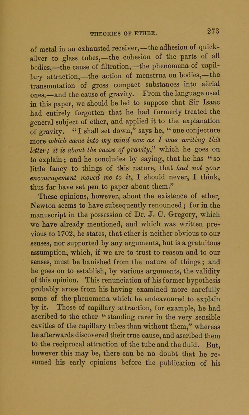 THEORIES OP ETHER. of metal in an exhausted receiver,—the adhesion of quick- silver to glass tubes,—the cohesion of the parts of all bodies,—the cause of filtration,—the phenomena of capil- lary attraction,—the action of menstrua on bodies,—the transmutation of gross compact substances into aerial ones,—and the cause of gravity. From the language used in this paper, we should be led to suppose that Sir Isaac had entirely forgotten that he had formerly treated the general subject of ether, and applied it to the explanation of gravity. “I shall set down,” says he, “ one conjecture more which came into my mind now as I was writing this letter; it is about the cause of gravity,” which he goes on to explain ; and he concludes by saying, that he has “ so little fancy to things of this nature, that had not your encouragement moved me to it, I should never, I think, thus far have set pen to paper about them.” These opinions, however, about the existence of ether, Newton seems to have subsequently renounced; for in the manuscript in the possession of Dr. J. C. Gregory, which we have already mentioned, and which was written pre- vious to 1702, he states, that ether is neither obvious to our senses, nor supported by any arguments, but is a gratuitous assumption, which, if we are to trust to reason and to our senses, must be banished from the nature of things; and he goes on to establish, by various arguments, the validity of this opinion. This renunciation of his former hypothesis probably arose from his having examined more carefully some of the phenomena which he endeavoured to explain by it. Those of capillary attraction, for example, he had ascribed to the ether “ standing rarer in the very sensible cavities of the capillary tubes than without them,” whereas he afterwards discovered their true cause, and ascribed them to the reciprocal attraction of the tube and the fluid. But, however this may be, there can be no doubt that he re- sumed his early opinions before the publication of his