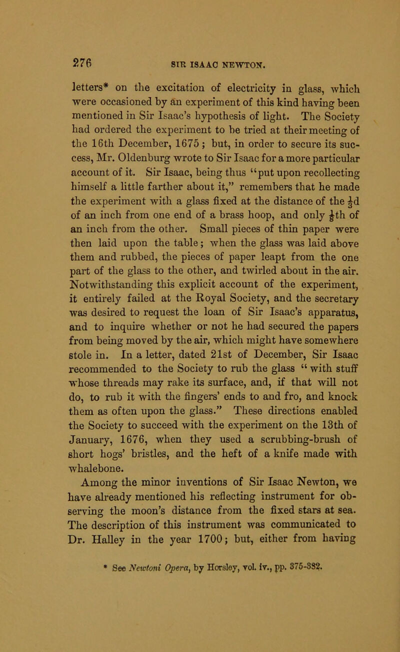 letters* on the excitation of electricity in glass, which were occasioned by an experiment of this kind having been mentioned in Sir Isaac’s hypothesis of light. The Society had ordered the experiment to be tried at their meeting of the 16th December, 1675 ; but, in order to secure its suc- cess, Mr. Oldenburg wrote to Sir Isaac for a more particular account of it. Sir Isaac, being thus “put upon recollecting himself a little farther about it,” remembers that he made the experiment with a glass fixed at the distance of the ^d of an inch from one end of a brass hoop, and only £th of an inch from the other. Small pieces of thin paper were then laid upon the table; when the glass was laid above them and rubbed, the pieces of paper leapt from the one part of the glass to the other, and twirled about in the air. Notwithstanding this explicit account of the experiment, it entirely failed at the Royal Society, and the secretary was desired to request the loan of Sir Isaac’s apparatus, and to inquire whether or not he had secured the papers from being moved by the air, which might have somewhere stole in. In a letter, dated 21st of December, Sir Isaac recommended to the Society to rub the glass “ with stuff whose threads may rake its surface, and, if that will not do, to rub it with the fingers’ ends to and fro, and knock them as often upon the glass.” These directions enabled the Society to succeed with the experiment on the 13th of January, 1676, when they used a scrubbing-brush of short hogs’ bristles, and the heft of a knife made with whalebone. Among the minor inventions of Sir Isaac Newton, we have already mentioned his reflecting instrument for ob- serving the moon’s distance from the fixed stars at sea. The description of this instrument was communicated to Dr. Halley in the year 1700; but, either from having See Newtoni Opera, by Horsley, vol. iv., pp. 375-382.