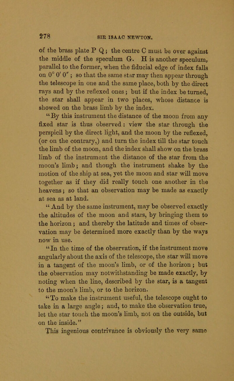 of the brass plate P Q; the centre C must be over against the middle of the speculum G-. H is another speculum, parallel to the former, when the fiducial edge of index falls on 0° 0' 0 ; so that the same star may then appear through the telescope in one and the same place, both by the direct rays and by the reflexed ones ; but if the index be turned, the star shall appear in two places, whose distance is showed on the brass limb by the index. “By this instrument the distance of the moon from any fixed star is thus observed : view the star through the perspicil by the direct light, and the moon by the reflexed, (or on the contrary,) and turn the index till the star touch the limb of the moon, and the index shall show on the brass limb of the instrument the distance of the star from the moon’s limb; and though the instrument shake by the motion of the ship at sea, yet the moon and star will move together as if they did really touch one another in the heavens; so that an observation may be made as exactly at sea as at land. “ And by the same instrument, may be observed exactly the altitudes of the moon and stars, by bringing them to the horizon; and thereby the latitude and times of obser- vation may be determined more exactly than by the ways now in use. “In the time of the observation, if the instrument move angularly about the axis of the telescope, the star will move in a tangent of the moon’s limb, or of the horizon; but the observation may notwithstanding be made exactly, by noting when the line, described by the star, is a tangent to the moon’s limb, or to the horizon. “To make the instrument useful, the telescope ought to take in a large angle; and, to make the observation true, let the star touch the moon’s limb, not on the outside, but on the inside. ” This ingenious contrivance is obviously the very same